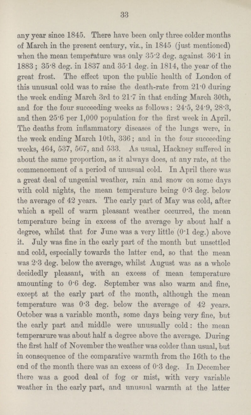 33 any year since 1845. There have been only three colder months of March in the present century, viz., in 1845 (just mentioned) when the mean temperature was only 35 2 deg. against 36.1 in 1883 ; 35.8 deg. in 1837 and 35.1 deg. in 1814, the year of the great frost. The effect upon the public health of London of this unusual cold was to raise the death.rate from 21 .0 during the week ending March 3rd to 21 .7 in that ending March 30th, and for the four succeeding weeks as follows: 24.5, 24.9, 28.3, and then 25.6 per 1,000 population for the first week in April. The deaths from inflammatory diseases of the lungs were, in the week ending March 10th, 336; and in the four succeeding weeks, 464, 537, 567, and 533. As usual, Hackney suffered in about the same proportion, as it always does, at any rate, at the commencement of a period of unusual cold. In April there was a great deal of ungenial weather, rain and snow on some days with cold nights, the mean temperature being 0.3 deg. below the average of 42 years. The early part of May was cold, after which a spell of warm pleasant weather occurred, the mean temperature being in excess of the average by about half a degree, whilst that for June was a very little (0.1 deg.) above it. July was fine in the early part of the month but unsettled and cold, especially towards the latter end, so that the mean was 2.3 deg. below the average, whilst August was as a whole deoidedly pleasant, with an excess of mean temperature amounting to 0.6 deg. September was also warm and fine, except at the early part of the month, although the mean temperature was 0.3 deg. below the average of 42 years. October was a variable month, some days being very fine, but the early part and middle were unusually cold: the mean temperarure was about half a degree above the average. During the first half of November the weather was colder than usual, but in consequence of the comparative warmth from the 16th to the end of the month there was an excess of 0.3 deg. In December there was a good deal of fog or mist, with very variable weather in the early part, and unusual warmth at the latter