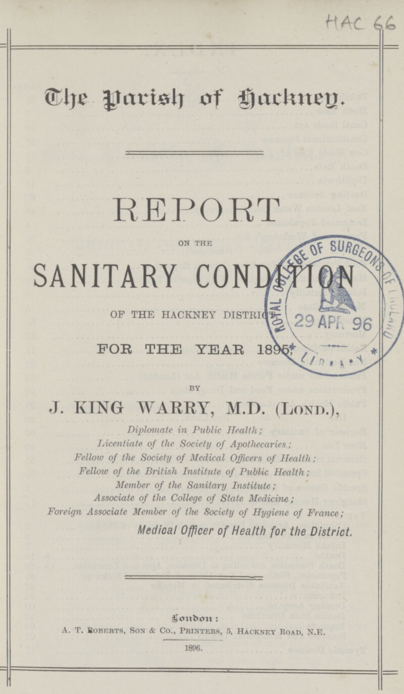 The Parish of Hackeny. REPORT ON THE SANITARY CONDITION OP THE HACKNEY DISTRICTS FOB THE YEAR 1895 BY J. KING WARRY, M.D. (Lond.), Diplomate in Public Health; Licentiate of the Society of Apotliccarics.; Fellow of the Society of Medical Officers of Health; Fellow of the British Institute of Public Health; Member of the Sanitary Institute; Associate of the College of State Medicine; Foreign Associate Member of the Society of Hygiene of France; Medical Officer of Health for the District. London: A. T. Bobbrts, Son & Co., Printers, 5, Hackney Boad, N.E. 1896