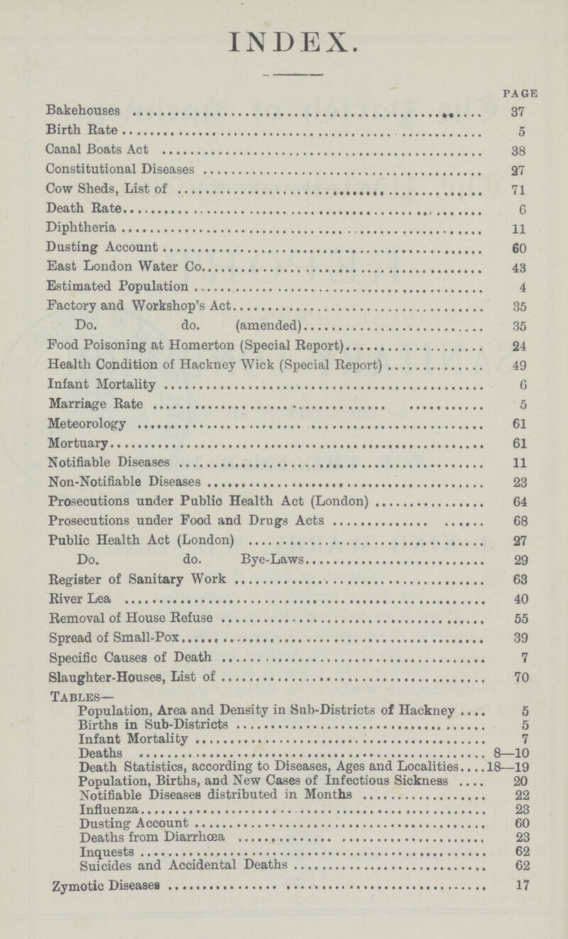 INDEX. page Bakehouses 37 Birth Rate g Canal Boats Act 38 Constitutional Diseases 27 Cow Sheds, List of 71 Death Rateiphtheria 11 Dusting Account 60 East London Water Co 43 Estimated Population 4 Factory and Workshop's Act 35 Do. do. (amended) 35 Pood Poisoning at Homerton (Special Report) 24 Health Condition of Hackney Wick (Special Report) 49 Infant Mortality 6 Marriage Rate 5 Meteorology 61 Mortuary 61 Notifiable Diseases 11 Non-Notifiable Diseases 23 Prosecutions under Public Health Act (London) 64 Prosecutions under Food and Drugs Acts 68 Public Health Act (London) 27 Do. do. Bye-Laws 29 Register of Sanitary Work 63 River Lea 40 Removal of House Refuse 55 Spread of Small-Pox 39 Specific Causes of Death 7 Slaughter-Houses, List of 70 Tables— Population, Area and Density in Sub-Districts of Hackney. 5 Births in Sub-Districts 5 Infant Mortality 7 Deaths 8—10 Death Statistics, according to Diseases, Ages and Localities 18—19 Population, Births, and New Cases of Infectious Sickness 20 Notifiable Diseases distributed in Months 22 Influenza 23 Dusting Account 60 Deaths from Diarrhoea 23 Inquests 62 Suicides and Accidental Deaths 62 Zymotic Diseases 17