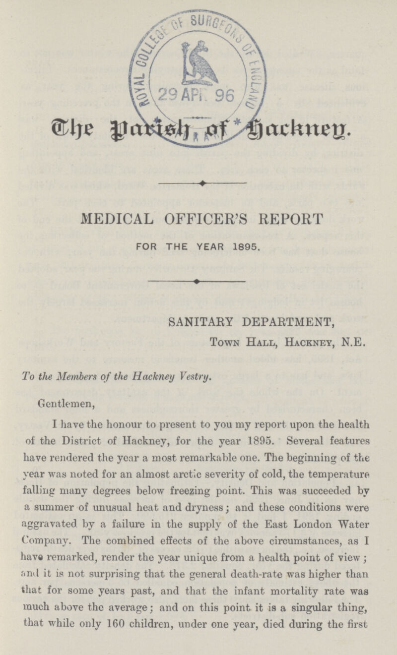 The parish of hackney. MEDICAL OFFICER'S REPORT FOR THE YEAR 1895, SANITARY DEPARTMENT, Town Hall, Hackney, N.E. To the Members of the Hackney Vestry. Gentlemen, I have the honour to present to you my report upon the health of the District of Hackney, for the year 1895. Several features have rendered the year a most remarkable one. The beginning; of the year was noted for an almost arctic severity of cold, the temperature falling many degrees below freezing point. This was succeeded by a summer of unusual heat and dryness; and these conditions were aggravated by a failure in the supply of the East London Water Company. The combined effects of the above circumstances, as I have remarked, render the year unique from a health point of view; and it is not surprising that the general death-rate was higher than that for some years past, and that the infant mortality rate was much above the average; and on this point it is a singular thing, that while only 160 children, under one year, died during the first