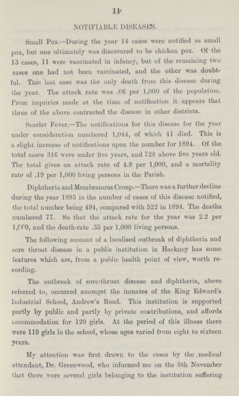 11 NOTIFIABLE DISEASES. Small Pox.—During the year 14 cases were notified as small pox, but one ultimately was discovered to be chicken pox. Of the 13 cases, 11 were vaccinated in infancy, but of the remaining two cases one had not been vaccinated, and the other was doubt ful. This last case was the only death from this disease during the year. The attack rate was .06 per 1,000 of the population. From inquiries made at the time of notification it appears that three of the above contracted the disease in other districts. Scarlet Fever.—The notifications for this disease for the year under consideration numbered 1,044, of which 41 died. This is a slight increase of notifications upon the number for 1894. Of the total cases 316 were under five years, and 728 above five years old. The total gives an attack rate of 4.8 per 1,000, and a mortality rate of .19 per 1,000 living persons in the Parish. Diphtheria and Membranous Croup.—There was a further decline during the year 1895 in the number of cases of this disease notified, the total number being 494, compared with 522 in 1894. The deaths numbered 77. So that the attack rate for the year was 2.2 per 1,000 the death-rate .35 per 1,000 living persons. The following account of a localised outbreak of diphtheria and sore throat disease in a public institution in Hackney has some features which are, from a public health point of view, worth re cording. The outbreak of sore-throat disease and diphtheria, above referred to, occurred amongst the inmates of the King Edward's Industrial School, Andrew's Road. This institution is supported partly by public and partly by private contributions, and affords accommodation for 120 girls. At the period of this illness there were 119 girls in the school, whose ages varied from eight to sixteen years. My attention was first drawn to the cases by the. medical attendant, Dr. Greenwood, who informed me on the 8th November that there were several girls belonging to the institution suffering