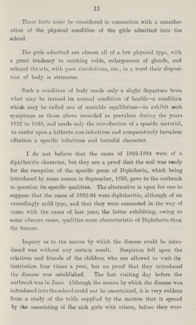 15 These facts must be considered in connection with a consider ation of the physical condition of the girls admitted into the school. The girls admitted are almost all of a low physical type, with a great tendency to catching colds, enlargement of glands, and relaxed throats, with poor circulations, etc., in a word their disposi tion of body is strumous. Such a condition of body needs only a slight departure from what may be termed its normal condition of health—a condition which may be called one of unstable equilibrium—to exhibit such symptoms as those above recorded as prevalent during the years 1892 to 1895, and needs only the introduction of a specific material, to confer upon a hitherto non-infectious and comparatively harmless affection a specific infectious and harmful character. I do not believe that the cases of 1892-1894 were of a diphtheritic character, but they are a proof that the soil was ready for the reception of the specific germ of Diphtheria, which being introduced by some means in September, 1895, gave to the outbreak in question its specific qualities. The alternative is open for one to suppose that the cases of 1892-94 were diphtheritic, although of an exceedingly mild type, and that they were connected in the way of cause with the cases of last year, the latter exhibiting, owing to some obscure cause, qualities more characteristic of Diphtheria than the former. Inquiry as to the means by which the disease could be intro duced was without any certain result. Suspicion fell upon the relatives and friends of the children who are allowed to visit the institution four times a year, but no proof that they introduced the disease was established. The last visiting day before the outbreak was in June. Although the means by which the disease was introduced into the school could not be ascertained, it is very evident from a study of the table supplied by the matron that it spread by the associating of the sick girls with others, before they were