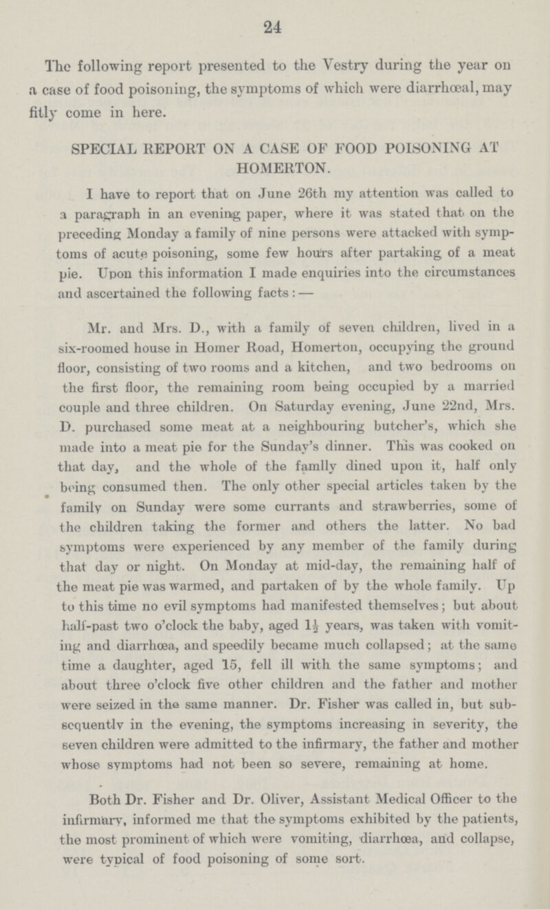 24 The following report presented to the Vestry during the year on a case of food poisoning, the symptoms of which were diarrhoeal, may fitly come in here. SPECIAL REPORT ON A CASE OF FOOD POISONING AT HOMERTON. I have to report that on June 26th my attention was called to a paragraph in an evening paper, where it was stated that on the preceding Monday a family of nine persons were attacked with symp toms of acute poisoning, some few hours after partaking of a meat pie. Upon this information I made enquiries into the circumstances and ascertained the following facts:— Mr. and Mrs. D., with a family of seven children, lived in a six-roomed house in Homer Road, Homerton, occupying the ground floor, consisting of two rooms and a kitchen, and two bedrooms on the first floor, the remaining room being occupied by a married couple and three children. On Saturday evening, June 22nd, Mrs. D. purchased some meat at a neighbouring butcher's, which she made into a meat pie for the Sunday's dinner. This was cooked on that day, and the whole of the family dined upon it, half only being consumed then. The only other special articles taken by the family on Sunday were some currants and strawberries, some of the children taking the former and others the latter. No bad symptoms were experienced by any member of the family during that day or night. On Monday at mid-day, the remaining half of the meat pie was warmed, and partaken of by the whole family. Up to this time no evil symptoms had manifested themselves; but about half-past two o'clock the baby, aged 1½ years, was taken with vomit ing and diarrhoea, and speedily became much collapsed; at the same time a daughter, aged 15, fell ill with the same symptoms; and about three o'clock five other children and the father and mother were seized in the same manner. Dr. Fisher was called in, but sub sequently in the evening, the symptoms increasing in severity, the seven children were admitted to the infirmary, the father and mother whose symptoms had not been so severe, remaining at home. Both Dr. Fisher and Dr. Oliver, Assistant Medical Officer to the infirmary, informed me that the symptoms exhibited by the patients, the most prominent of which were vomiting, diarrhoea, and collapse, were typical of food poisoning of some sort.