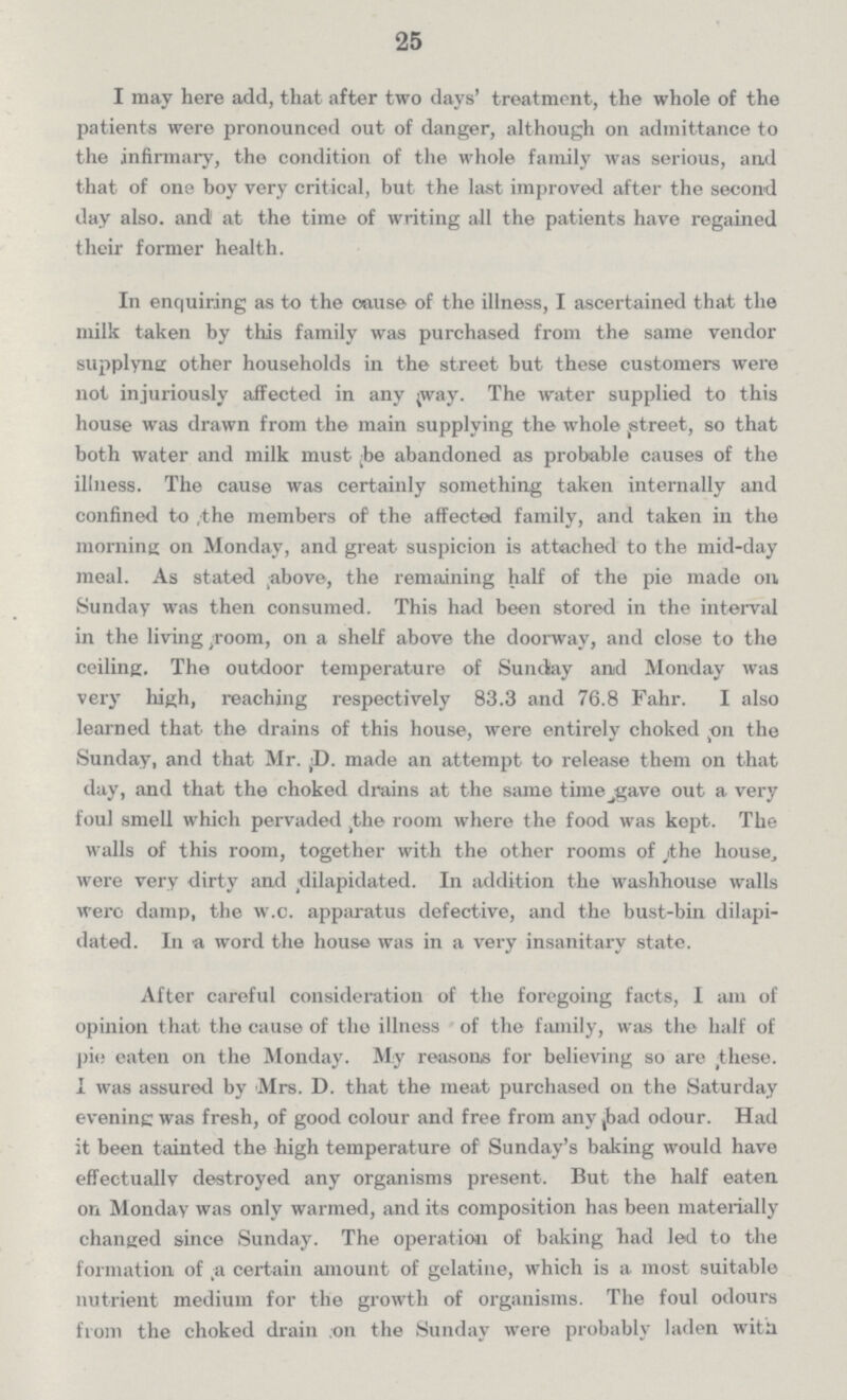 25 I may here add, that after two days' treatment, the whole of the patients were pronounced out of danger, although on admittance to the infirmary, the condition of the whole family was serious, and that of one boy very critical, but the last improved after the second day also, and at the time of writing all the patients have regained their former health. In enquiring as to the cause of the illness, I ascertained that the milk taken by this family was purchased from the same vendor supplyne other households in the street but these customers were not injuriously affected in any way. The water supplied to this house was drawn from the main supplying the whole street, so that both water and milk must be abandoned as probable causes of the illness. The cause was certainly something taken internally and confined to /the members of the affected family, and taken in the morning on Monday, and great suspicion is attached to the mid-day meal. As stated above, the remaining half of the pie made on Sunday was then consumed. This had been stored in the interval in the living-room, on a shelf above the doorway, and close to the ceiling. The outdoor temperature of Sunday and Monday was very high, reaching respectively 83.3 and 76.8 Fahr. I also learned that the drains of this house, were entirely choked on the Sunday, and that Mr. D. made an attempt to release them on that day, and that the choked drains at the same time gave out a very foul smell which pervaded the room where the food was kept. The walls of this room, together with the other rooms of the house, were very dirty and dilapidated. In addition the washhouse walls were damp, the w.c. apparatus defective, and the bust-bin dilapi dated. In a word the house was in a very insanitary state. After careful consideration of the foregoing facts, I am of opinion that the cause of the illness of the family, was the half of pie eaten on the Monday. My reasons for believing so are these. I was assured by Mrs. D. that the meat purchased on the Saturday evening was fresh, of good colour and free from any ,bad odour. Had it been tainted the high temperature of Sunday's baking would have effectually destroyed any organisms present. But the half eaten on Monday was only warmed, and its composition has been materially changed since Sunday. The operation of baking had led to the formation of a certain amount of gelatine, which is a most suitable nutrient medium for the growth of organisms. The foul odours from the choked drain on the Sunday were probably laden with
