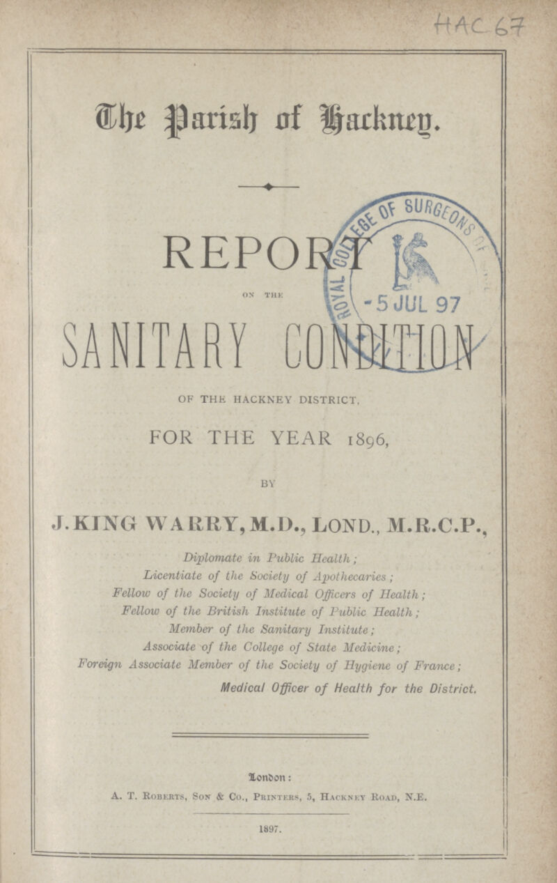 HAC 67 The Parish of Hackney. REPORT ON THE SANITARY C0NDITION OF THE HACKNEY DISTRICT, FOR THE YEAR 1896, BY J.KING WARRY,M.D., LOND., M.R.C.P., Diplomatc in Public Health; Licentiate of the Society of Apothecaries; Fellow of the Society of Medical Officers of Health; Fellow of the British Institute of Public Health ; Member of the Sanitary Institute; Associate of the College of State Medicine; Foreign Associate Member of the Society of Hygiene of France; Medical Officer of Health for the District. London: A.T. roberts, Son & Co., Printers, 5, Hackney Road, N.E. 1897.