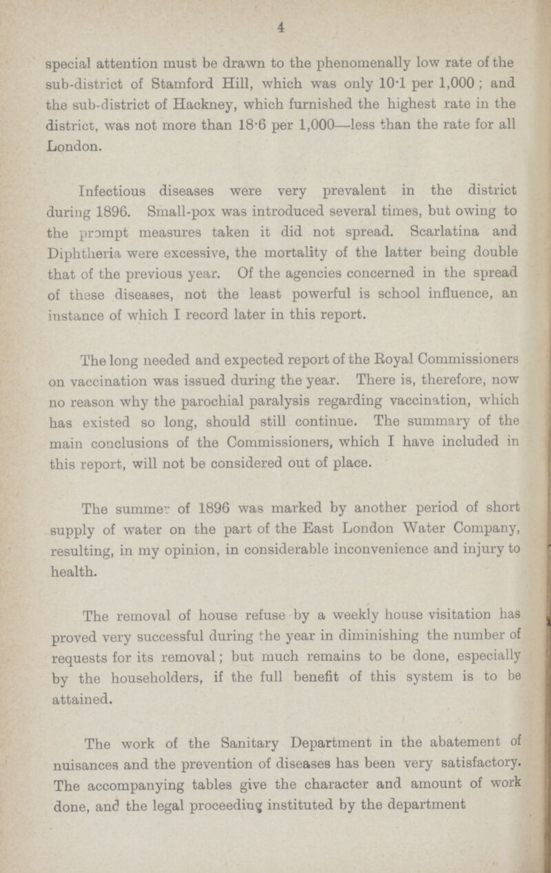 4 special attention must be drawn to the phenomenally low rate of the sub-district of Stamford Hill, which was only 10.1 per 1,000; and the sub-district of Hackney, which furnished the highest rate in the district, was not more than 18.6 per 1,000—less than the rate for all London. Infectious diseases were very prevalent in the district during 1896. Small-pox was introduced several times, but owing to the prompt measures taken it did not spread. Scarlatina and Diphtheria were excessive, the mortality of the latter being double that of the previous year. Of the agencies concerned in the spread of these diseases, not the least powerful is school influence, an instance of which I record later in this report. The long needed and expected report of the Royal Commissioners on vaccination was issued during the year. There is, therefore, now no reason why the parochial paralysis regarding vaccination, which has existed so long, should still continue. The summary of the main conclusions of the Commissioners, which I have included in this report, will not be considered out of place. The summer of 1896 was marked by another period of short supply of water on the part of the East London Water Company, resulting, in my opinion, in considerable inconvenience and injury to health. The removal of house refuse by a weekly house visitation has proved very successful during the year in diminishing the number of requests for its removal; but much remains to be done, especially by the householders, if the full benefit of this system is to be attained. The work of the Sanitary Department in the abatement of nuisances and the prevention of diseases has been very satisfactory. The accompanying tables give the character and amount of work done, and the legal proceeding instituted by the department