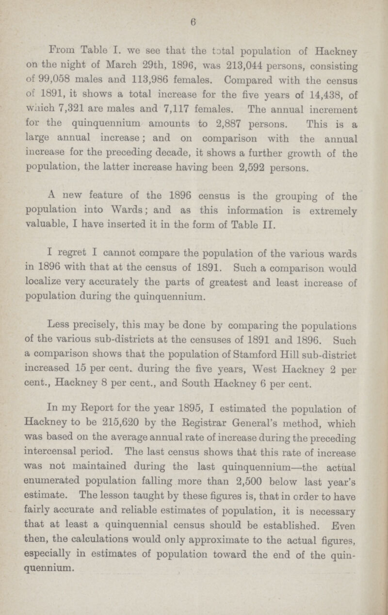 6 From Table I. we see that the total population of Hackney on the night of March 29th, 1896, was 213,044 persons, consisting of 99,058 males and 113,986 females. Compared with the census of 1891, it shows a total increase for the five years of 14,438, of which 7,321 are males and 7,117 females. The annual increment for the quinquennium amounts to 2,887 persons. This is a large annual increase; and on comparison with the annual increase for the preceding decade, it shows a further growth of the population, the latter increase having been 2,592 persons. A new feature of the 1896 census is the grouping of the population into Wards; and as this information is extremely valuable, I have inserted it in the form of Table II. I regret I cannot compare the population of the various wards in 1896 with that at the census of 1891. Such a comparison would localize very accurately the parts of greatest and least increase of population during the quinquennium. Less precisely, this may be done by comparing the populations of the various sub-districts at the censuses of 1891 and 1896. Such a comparison shows that the population of Stamford Hill sub-district increased 15 per cent. during the five years, West Hackney 2 per cent., Hackney 8 per cent., and South Hackney 6 per cent. In my Report for the year 1895, I estimated the population of Hackney to be 215,620 by the Registrar General's method, which was based on the average annual rate of increase during the preceding intercensal period. The last census shows that this rate of increase was not maintained during the last quinquennium—the actual enumerated population falling more than 2,500 below last year's estimate. The lesson taught by these figures is, that in order to have fairly accurate and reliable estimates of population, it is necessary that at least a quinquennial census should be established. Even then, the calculations would only approximate to the actual figures, especially in estimates of population toward the end of the quin quennium.