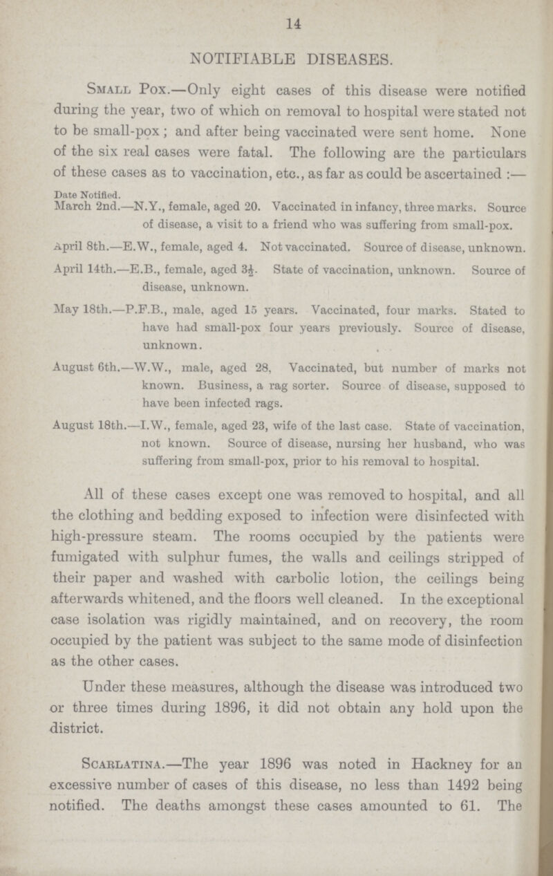 14 NOTIFIABLE DISEASES. Small Pox.—Only eight cases of this disease were notified during the year, two of which on removal to hospital were stated not to be small-pox; and after being vaccinated were sent home. None of the six real cases were fatal. The following are the particulars of these cases as to vaccination, etc., as far as could be ascertained:— Date Notified. March 2nd.—N.Y., female, aged 20. Vaccinated in infancy, three marks. Source of disease, a visit to a friend who was suffering from small-pox. April 8th.—E.W., female, aged 4. Not vaccinated. Source of disease, unknown. April 14th.—E.B., female, aged 3½. State of vaccination, unknown. Source of disease, unknown. May 18th.—P.F.B., male, aged 15 years. Vaccinated, four marks. Stated to have had small-pox four years previously. Source of disease, unknown. August 6th.—W.W., male, aged 28, Vaccinated, but number of marks not known. Business, a rag sorter. Source of disease, supposed to have been infected rags. August 18th.—I.W., female, aged 23, wife of the last case. State of vaccination, not known. Source of disease, nursing her husband, who was suffering from small-pox, prior to his removal to hospital. All of these cases except one was removed to hospital, and all the clothing and bedding exposed to infection were disinfected with high-pressure steam. The rooms occupied by the patients were fumigated with sulphur fumes, the walls and ceilings stripped of their paper and washed with carbolic lotion, the ceilings being afterwards whitened, and the floors well cleaned. In the exceptional case isolation was rigidly maintained, and on recovery, the room occupied by the patient was subject to the same mode of disinfection as the other cases. Under these measures, although the disease was introduced two or three times during 1896, it did not obtain any hold upon the district. Scarlatina.—The year 1896 was noted in Hackney for an excessive number of cases of this disease, no less than 1492 being notified. The deaths amongst these cases amounted to 61. The