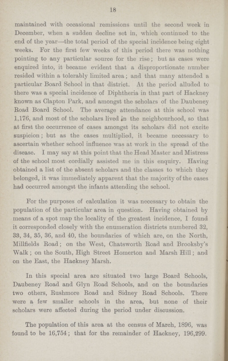 18 maintained with occasional remissions until the second week in December, when a sudden decline set in, which continued to the end of the year—the total period of the special incidence being eight weeks. For the first few weeks of this period there was nothing pointing to any particular source for the rise; but as cases were enquired into, it became evident that a disproportionate number resided within a tolerably limited area; and that many attended a particular Board School in that district. At the period alluded to there was a special incidence of Diphtheria in that part of Hackney known as Clapton Park, and amongst the scholars of the Daubeney Boad Board School. The average attendance at this school was 1,176, and most of the scholars lived in the neighbourhood, so that at first the occurrence of cases amongst its scholars did not excite suspicion; but as the cases multiplied, it became necessary to ascertain whether school influence was at work in the spread of the disease. I may say at this point that the Head Master and Mistress of the school most cordially assisted me in this enquiry. Having obtained a list of the absent scholars and the classes to which they belonged, it was immediately apparent that the majority of the cases had occurred amongst the infants attending the school. For the purposes of calculation it was necessary to obtain the population of the particular area in question. Having obtained by means of a spot map the locality of the greatest incidence, I found it corresponded closely with the enumeration districts numbered 32, 33, 34, 35, 36, and 40, the boundaries of which are, on the North, Millfields Road; on the West, Chatsworth Road and Brooksby's Walk; on the South, High Street Homerton and Marsh Hill; and on the East, the Hackney Marsh. In this special area are situated two large Board Schools, Daubeney Road and Glyn Road Schools, and on the boundaries two others, Rushmore Road and Sidney Road Schools. There were a few smaller schools in the area, but none of their scholars were affected during the period under discussion. The population of this area at the census of March, 1896, was found to be 16,754; that for the remainder of Hackney, 196,299.