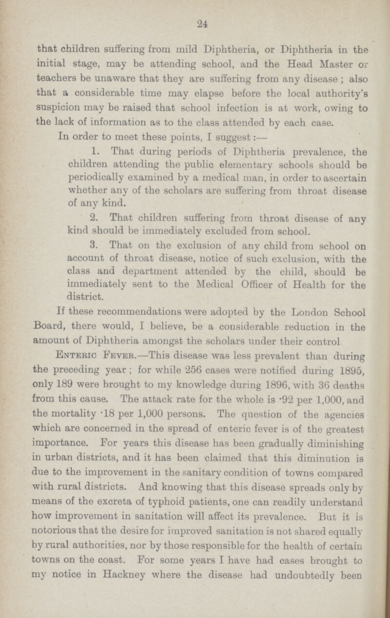 24 that children suffering from mild Diphtheria, or Diphtheria in the initial stage, may be attending school, and the Head Master or teachers be unaware that they are suffering from any disease; also that a considerable time may elapse before the local authority's suspicion may be raised that school infection is at work, owing to the lack of information as to the class attended by each case. In order to meet these points, I suggest:— 1. That during periods of Diphtheria prevalence, the children attending the public elementary schools should be periodically examined by a medical man, in order to ascertain whether any of the scholars are suffering from throat disease of any kind. 2. That children suffering from throat disease of any kind should be immediately excluded from school. 3. That on the exclusion of any child from school on account of throat disease, notice of such exclusion, with the class and department attended by the child, should be immediately sent to the Medical Officer of Health for the district. If these recommendations were adopted by the London School Board, there would, I believe, be a considerable reduction in the amount of Diphtheria amongst the scholars under their control Enteric Fever.—This disease was less prevalent than during the preceding year; for while 256 cases were notified during 1895, only 189 were brought to my knowledge during 1896, with 36 deaths from this cause. The attack rate for the whole is .92 per 1,000, and the mortality .18 per 1,000 persons. The question of the agencies which are concerned in the spread of enteric fever is of the greatest importance. For years this disease has been gradually diminishing in urban districts, and it has been claimed that this diminution is due to the improvement in the sanitary condition of towns compared with rural districts. And knowing that this disease spreads only by means of the excreta of typhoid patients, one can readily understand how improvement in sanitation will affect its prevalence. But it is notorious that the desire for improved sanitation is not shared equally by rural authorities, nor by those responsible for the health of certain towns on the coast. For some years I have had cases brought to my notice in Hackney where the disease had undoubtedly been