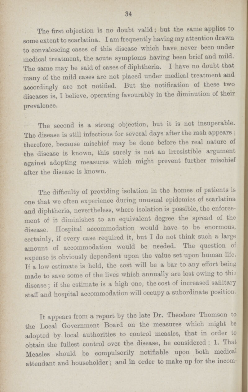 34 The first objection is no doubt valid; but the same applies to some extent to scarlatina. I am frequently having my attention drawn to convalescing cases of this disease which have never been under medical treatment, the acute symptoms having been brief and mild. The same may be said of cases of diphtheria. I have no doubt that many of the mild cases are not placed under medical treatment and accordingly are not notified. But the notification of these two diseases is, I believe, operating favourably in the diminution of their prevalence. The second is a strong objection, but it is not insuperable. The disease is still infectious for several days after the rash appears ; therefore, because mischief may be done before the real nature of the disease is known, this surely is not an irresistible argument against adopting measures which might prevent further mischief after the disease is known. The difficulty of providing isolation in the homes of patients is one that we often experience during unusual epidemics of scarlatina and diphtheria, nevertheless, where isolation is possible, the enforce ment of it diminishes to an equivalent degree the spread of the disease. Hospital accommodation would have to be enormous, certainly, if every case required it, but I do not think such a large amount of accommodation would be needed. The question of expense is obviously dependent upon the value set upon human life. If a low estimate is held, the cost will be a bar to any effort being made to save some of the lives which annually are lost owing to this disease; if the estimate is a high one, the cost of increased sanitary staff and hospital accommodation will occupy a subordinate position. It appears from a report by the late Dr. Theodore Thomson to the Local Government Board on the measures which might be adopted by local authorities to control measles, that in order to obtain the fullest control over the disease, he considered: 1. That Measles should be compulsorily notifiable upon both medical attendant and householder; and in order to make up for the incom¬
