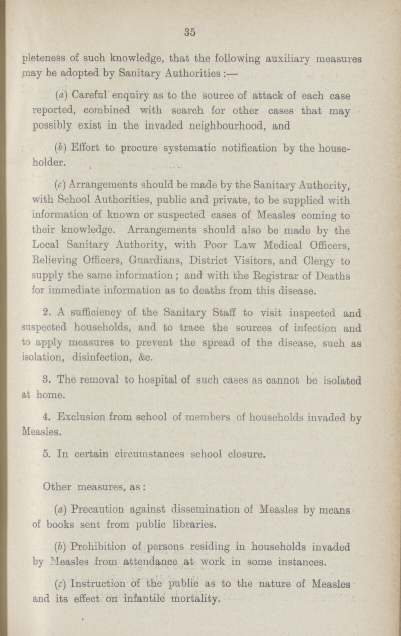 35 pleteness of such knowledge, that the following auxiliary measures may be adopted by Sanitary Authorities:— (a) Careful enquiry as to the source of attack of each case reported, combined with search for other cases that may possibly exist in the invaded neighbourhood, and (b) Effort to procure systematic notification by the house holder. (c) Arrangements should be made by the Sanitary Authority, with School Authorities, public and private, to be supplied with information of known or suspected cases of Measles coming to their knowledge. Arrangements should also be made by the Local Sanitary Authority, with Poor Law Medical Officers, Relieving Officers, Guardians, District Visitors, and Clergy to supply the same information; and with the Registrar of Deaths for immediate information as to deaths from this disease. 2. A sufficiency of the Sanitary Staff to visit inspected and suspected households, and to trace the sources of infection and to apply measures to prevent the spread of the disease, such as isolation, disinfection, &c. 3. The removal to hospital of such cases as cannot be isolated at home. 4. Exclusion from school of members of households invaded by Measles. 5. In certain circumstances school closure. Other measures, as: (a) Precaution against dissemination of Measles by means of books sent from public libraries. (b) Prohibition of persons residing in households invaded by Measles from attendance at work in some instances. (c) Instruction of the public as to the nature of Measles and its effect on infantile mortality.