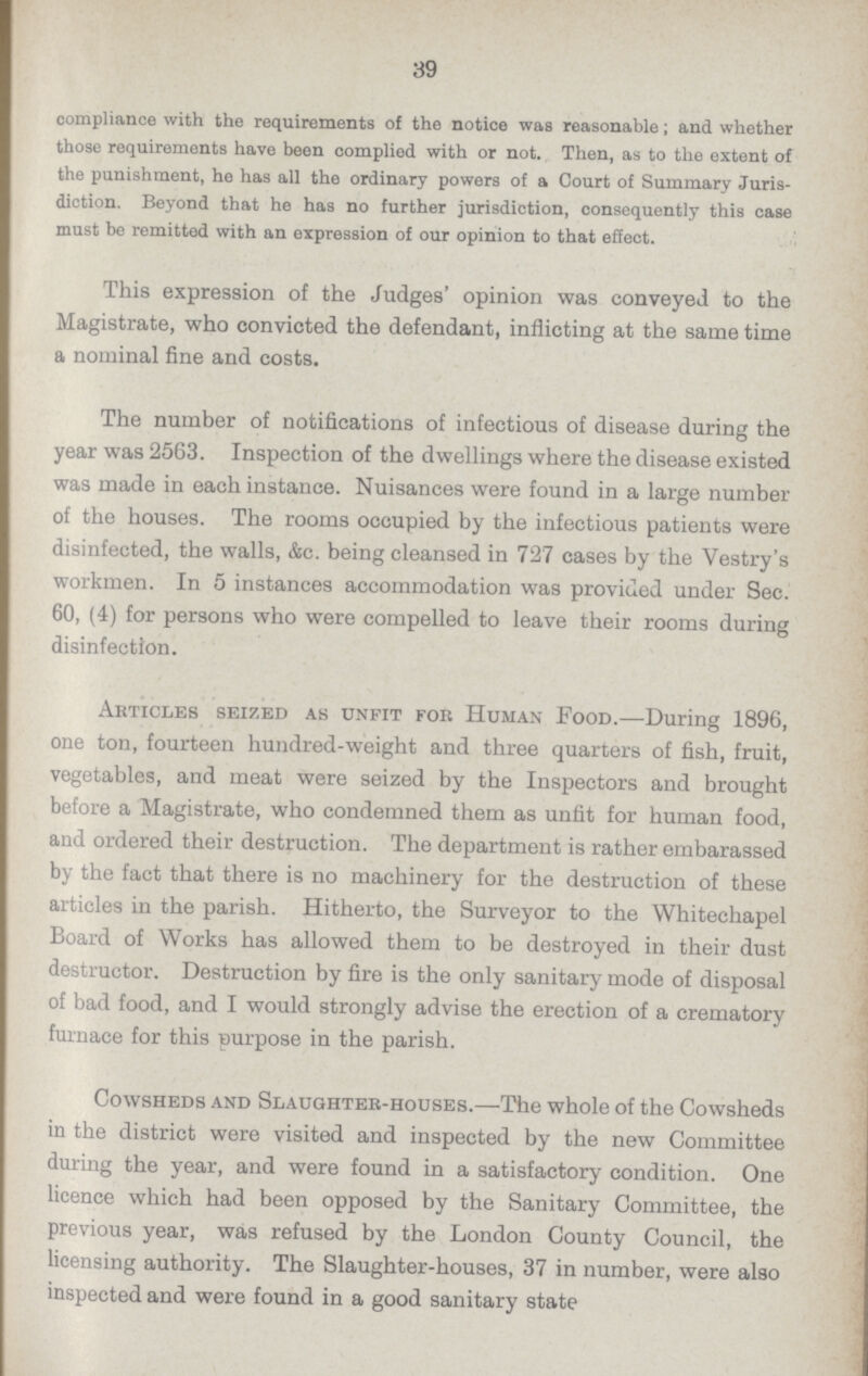 39 compliance with the requirements of the notice was reasonable; and whether those requirements have been complied with or not. Then, as to the extent of the punishment, he has all the ordinary powers of a Court of Summary Juris diction. Beyond that he has no further jurisdiction, consequently this case must be remitted with an expression of our opinion to that effect. This expression of the Judges' opinion was conveyed to the Magistrate, who convicted the defendant, inflicting at the same time a nominal fine and costs. The number of notifications of infectious of disease during the year was 2563. Inspection of the dwellings where the disease existed was made in each instance. Nuisances were found in a large number of the houses. The rooms occupied by the infectious patients were disinfected, the walls, &c. being cleansed in 727 cases by the Vestry's workmen. In 5 instances accommodation was provided under Sec. 60, (4) for persons who were compelled to leave their rooms during disinfection. Articles seized as unfit fob Human Food.—During 1896, one ton, fourteen hundred-weight and three quarters of fish, fruit, vegetables, and meat were seized by the Inspectors and brought before a Magistrate, who condemned them as unfit for human food, and ordered their destruction. The department is rather embarassed by the fact that there is no machinery for the destruction of these articles in the parish. Hitherto, the Surveyor to the Whitechapel Board of Works has allowed them to be destroyed in their dust destructor. Destruction by fire is the only sanitary mode of disposal of bad food, and I would strongly advise the erection of a crematory furnace for this purpose in the parish. Cowsheds and Slaughter-houses.—The whole of the Cowsheds in the district were visited and inspected by the new Committee during the year, and were found in a satisfactory condition. One licence which had been opposed by the Sanitary Committee, the previous year, was refused by the London County Council, the licensing authority. The Slaughter-houses, 37 in number, were also inspected and were found in a good sanitary state