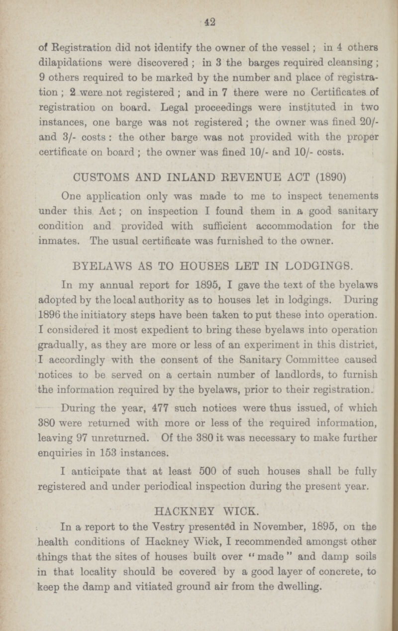 42 of Registration did not identify the owner of the vessel; in 4 others dilapidations were discovered; in 3 the barges required cleansing; 9 others required to be marked by the number and place of registra tion; 2 were not registered; and in 7 there were no Certificates of registration on board. Legal proceedings were instituted in two instances, one barge was not registered; the owner was fined 20/ and 3/- costs: the other barge was not provided with the proper certificate on board; the owner was fined 10/- and 10/- costs. CUSTOMS AND INLAND REVENUE ACT (1890) One application only was made to me to inspect tenements under this Act; on inspection I found them in a good sanitary condition and provided with sufficient accommodation for the inmates. The usual certificate was furnished to the owner. BYELAWS AS TO HOUSES LET IN LODGINGS. In my annual report for 1895, I gave the text of the byelaws adopted by the local authority as to houses let in lodgings. During 1896 the initiatory steps have been taken to put these into operation. I considered it most expedient to bring these byelaws into operation gradually, as they are more or less of an experiment in this district, I accordingly with the consent of the Sanitary Committee caused notices to be served on a certain number of landlords, to furnish the information required by the byelaws, prior to their registration. During the year, 477 such notices were thus issued, of which 380 were returned with more or less of the required information, leaving 97 unreturned. Of the 380 it was necessary to make further enquiries in 153 instances. I anticipate that at least 500 of such houses shall be fully registered and under periodical inspection during the present year. HACKNEY WICK. In a report to the Vestry presented in November, 1895, on the health conditions of Hackney Wick, I recommended amongst other things that the sites of houses built over made and damp soils in that locality should be covered by a good layer of concrete, to keep the damp and vitiated ground air from the dwelling.