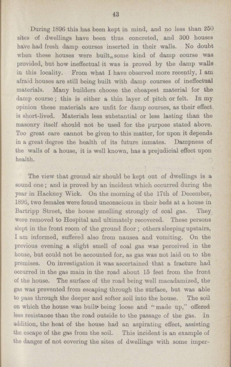 43 During 1896 this has been kept in mind, and no less than 250 sites of dwellings have been thus concreted, and 300 houses have had fresh damp courses inserted in their walls. No doubt when these houses were built,, some kind of damp course was provided, but how ineffectual it was is proved by the damp walls in this locality. From what I have observed more recently, I am afraid houses are still being built with damp courses of ineffectual materials. Many builders choose the cheapest material for the damp course; this is either a thin layer of pitch or felt. In my opinion these materials are unfit for damp courses, as their effect is short-lived. Materials less substantial or less lasting than the masonry itself should not be used for the purpose stated above. Too great care cannot be given to this matter, for upon it depends in a great degree the health of its future inmates. Dampness of the walls of a house, it is well known, has a prejudicial effect upon health. The view that ground air should be kept out of dwellings is a sound one; and is proved by an incident which occurred during the year in Hackney Wick. On the morning of the 17th of Decembeiv 1896, two females were found unconscious in their beds at a house in Bartripp Street, the house smelling strongly of coal gas. They were removed to Hospital and ultimately recovered. These persons slept in the front room of the ground floor; others sleeping upstairs, I am informed, suffered also from nausea and vomiting. On the previous evening a slight smell of coal gas was perceived in the house, but could not be accounted for, as gas was not laid on to the premises. On investigation it was ascertained that a fracture had occurred in the gas main in the road about 15 feet from the front of the house. The surface of the road being well macadamized, the gas was prevented from escaping through the surface, but was able to pass through the deeper and softer soil into the house. The soil on which the house was built being loose and made up, offered less resistance than the road outside to the passage of the gas. In addition, the heat of the house had an aspirating effect, assisting the escape of the gas from the soil. This incident is an example of the danger of not covering the sites of dwellings with some imper¬