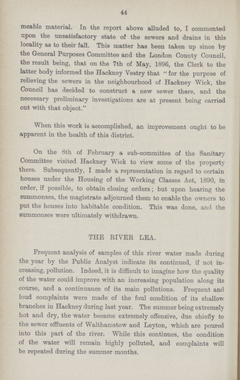 44 meable material. In the report above alluded to, I commented upon the unsatisfactory state of the sewers and drains in this locality as to their fall. This matter has been taken up since by the General Purposes Committee and the London County Council, the result being, that on the 7th of May, 1896, the Clerk to the latter body informed the Hackney Vestry that for the purpose of relieving the sewers in the neighbourhood of Hackney Wick, the Council has decided to construct a new sewer there, and the necessary preliminary investigations are at present being carried out with that object. When this work is accomplished, an improvement ought to be apparent in the health of this district. On the 8th of February a sub-committee of the Sanitary Committee visited Hackney Wick to view some of the property there. Subsequently, I made a representation in regard to certain houses under the Housing of the Working Classes Act, 1890, in order, if possible, to obtain closing orders; but upon hearing the summonses, the magistrate adjourned them to enable the owners to put the houses into habitable condition. This was done, and the summonses were ultimately withdrawn. THE RIVER LEA. Frequent analysis of samples of this river water made during the year by the Public Analyst indicate its continued, if not in creasing, pollution. Indeed, it is difficult to imagine how the quality of the water could improve with an increasing population along its course, and a continuance of its main pollutions. Frequent and loud complaints were made of the foul condition of its shallow branches in Hackney during last year. The summer being extremely hot and dry, the water became extremely offensive, due chiefly to the sewer effluents of Walthamstow and Leyton, which are poured into this part of the river. While this continues, the condition of the water will remain highly polluted, and complaints will be repeated during the summer months.