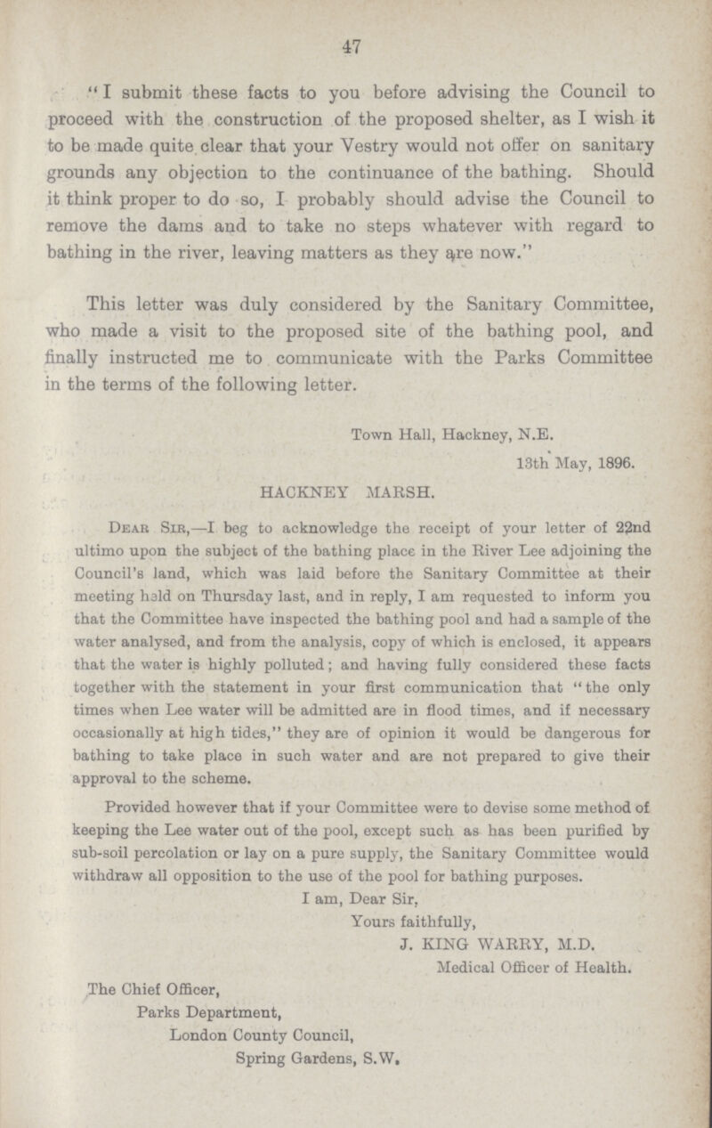 47 I submit these facts to you before advising the Council to proceed with the construction of the proposed shelter, as I wish it to be made quite clear that your Vestry would not offer on sanitary grounds any objection to the continuance of the bathing. Should it think proper to do so, I probably should advise the Council to remove the dams and to take no steps whatever with regard to bathing in the river, leaving matters as they are now. This letter was duly considered by the Sanitary Committee, who made a visit to the proposed site of the bathing pool, and finally instructed me to communicate with the Parks Committee in the terms of the following letter. Town Hall, Hackney, N.E. 13th May, 1896. HACKNEY MARSH. Dear Sib,—I beg to acknowledge the receipt of your letter of 22nd ultimo upon the subject of the bathing place in the River Lee adjoining the Council's land, which was laid before the Sanitary Committee at their meeting held on Thursday last, and in reply, I am requested to inform you that the Committee have inspected the bathing pool and had a sample of the water analysed, and from the analysis, copy of which is enclosed, it appears that the water is highly polluted; and having fully considered these facts together with the statement in your first communication that  the only times when Lee water will be admitted are in flood times, and if necessary occasionally at high tides, they are of opinion it would be dangerous for bathing to take place in such water and are not prepared to give their approval to the scheme. Provided however that if your Committee were to devise some method of keeping the Lee water out of the pool, except such as has been purified by sub-soil percolation or lay on a pure supply, the Sanitary Committee would withdraw all opposition to the use of the pool for bathing purposes. I am, Dear Sir, Yours faithfully, J. KING WARRY, M.D. Medical Officer of Health. The Chief Officer, Parks Department, London County Council, Spring Gardens, S.W.