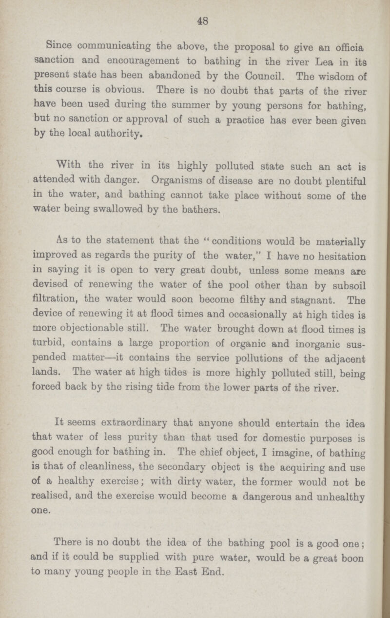 48 Since communicating the above, the proposal to give an officia sanction and encouragement to bathing in the river Lea in its present state has been abandoned by the Council. The wisdom of this course is obvious. There is no doubt that parts of the river have been used during the summer by young persons for bathing, but no sanction or approval of such a practice has ever been given by the local authority. With the river in its highly polluted state such an act is attended with danger. Organisms of disease are no doubt plentiful in the water, and bathing cannot take place without some of the water being swallowed by the bathers. As to the statement that the conditions would be materially improved as regards the purity of the water, I have no hesitation in saying it is open to very great doubt, unless some means are devised of renewing the water of the pool other than by subsoil filtration, the water would soon become filthy and stagnant. The device of renewing it at flood times and occasionally at high tides is more objectionable still. The water brought down at flood times is turbid, contains a large proportion of organic and inorganic sus pended matter—it contains the service pollutions of the adjacent lands. The water at high tides is more highly polluted still, being forced back by the rising tide from the lower parts of the river. It seems extraordinary that anyone should entertain the idea that water of less purity than that used for domestic purposes is good enough for bathing in. The chief object, I imagine, of bathing is that of cleanliness, the secondary object is the acquiring and use of a healthy exercise; with dirty water, the former would not be realised, and the exercise would become a dangerous and unhealthy one. There is no doubt the idea of the bathing pool is a good one; and if it could be supplied with pure water, would be a great boon to many young people in the East End.