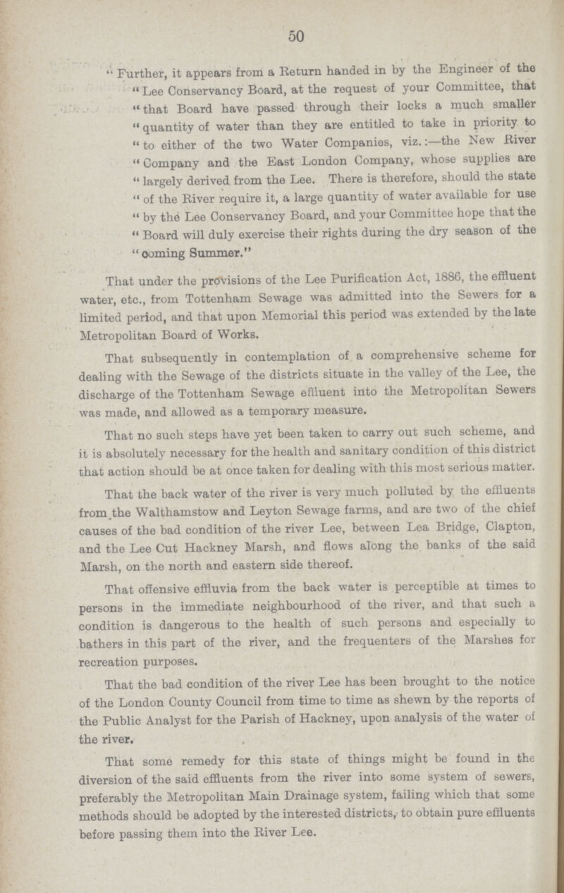 50 Further, it appears from a Return handed in by the Engineer of the Lee Conservancy Board, at the request of your Committee, that that Board have passed through their locks a much smaller quantity of water than they are entitled to take in priority to to either of the two Water Companies, viz.:—the New River Company and the East London Company, whose supplies are largely derived from the Lee. There is therefore, should the state of the River require it, a large quantity of water available for use by the Lee Conservancy Board, and your Committee hope that the Board will duly exercise their rights during the dry season of the coming Summer. That under the provisions of the Lee Purification Act, 1886, the effluent water, etc., from Tottenham Sewage was admitted into the Sewers for a limited period, and that upon Memorial this period was extended by the late Metropolitan Board of Works. That subsequently in contemplation of a comprehensive scheme for dealing with the Sewage of the districts situate in the valley of the Lee, the discharge of the Tottenham Sewage effluent into the Metropolitan Sewers was made, and allowed as a temporary measure. That no such steps have yet been taken to carry out such scheme, and it is absolutely necessary for the health and sanitary condition of this district that action should be at once taken for dealing with this most serious matter. That the back water of the river is very much polluted by the effluents from the Walthamstow and Leyton Sewage farms, and are two of the chief causes of the bad condition of the river Lee, between Lea Bridge, Clapton, and the Lee Cut Hackney Marsh, and flows along the banks of the said Marsh, on the north and eastern side thereof. That offensive effluvia from the back water is perceptible at times to persons in the immediate neighbourhood of the river, and that such a condition is dangerous to the health of such persons and especially to bathers in this part of the river, and the frequenters of the Marshes for recreation purposes. That the bad condition of the river Lee has been brought to the notice of the London County Council from time to time as shewn by the reports of the Public Analyst for the Parish of Hackney, upon analysis of the water of the river. That some remedy for this state of things might be found in the diversion of the said effluents from the river into some system of sewers, preferably the Metropolitan Main Drainage system, failing which that some methods should be adopted by the interested districts, to obtain pure effluents before passing them into the River Lee.