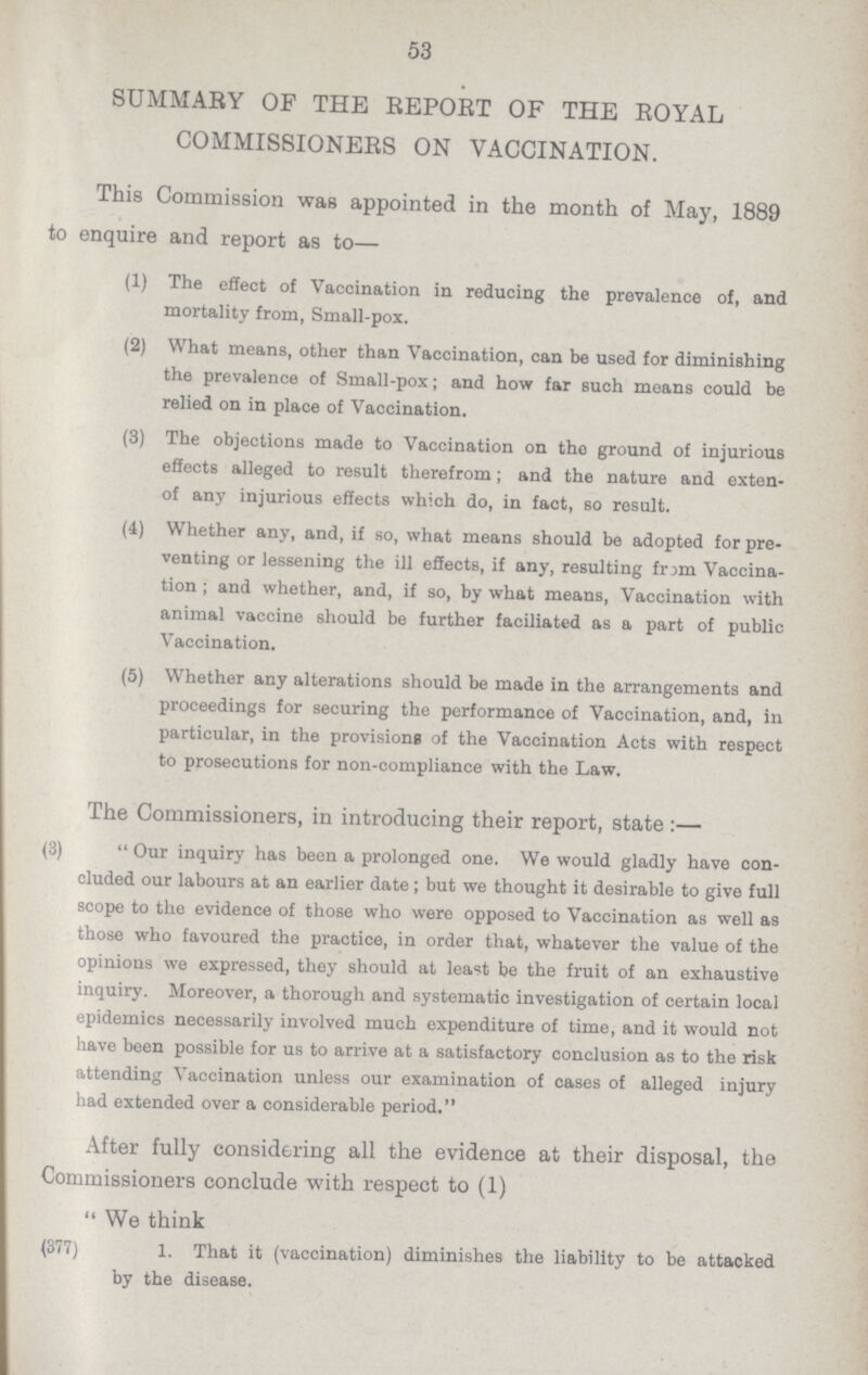 53 SUMMARY OF THE REPORT OF THE ROYAL COMMISSIONERS ON VACCINATION. This Commission was appointed in the month of May, 1889 to enquire and report as to— (1) The effect of Vaccination in reducing the prevalence of, and mortality from, Small-pox. (2) What means, other than Vaccination, can be used for diminishing the prevalence of Small-pox; and how far such means could be relied on in place of Vaccination. (3) The objections made to Vaccination on the ground of injurious effects alleged to result therefrom; and the nature and exten of any injurious effects which do, in fact, so result. (4) Whether any, and, if so, what means should be adopted for pre venting or lessening the ill effects, if any, resulting frjm Vaccina tion; and whether, and, if so, by what means, Vaccination with animal vaccine should be further faciliated as a part of public Vaccination. (5) Whether any alterations should be made in the arrangements and proceedings for securing the performance of Vaccination, and, in particular, in the provisions of the Vaccination Acts with respect to prosecutions for non-compliance with the Law. The Commissioners, in introducing their report, state:— (3) Our inquiry has been a prolonged one. We would gladly have con cluded our labours at an earlier date; but we thought it desirable to give full scope to the evidence of those who were opposed to Vaccination as well as those who favoured the practice, in order that, whatever the value of the opinions we expressed, they should at least be the fruit of an exhaustive inquiry. Moreover, a thorough and systematic investigation of certain local epidemics necessarily involved much expenditure of time, and it would not have been possible for us to arrive at a satisfactory conclusion as to the risk attending Vaccination unless our examination of cases of alleged injury had extended over a considerable period. After fully considering all the evidence at their disposal, the Commissioners conclude with respect to (1) We think (377) 1. That it (vaccination) diminishes the liability to be attacked by the disease.