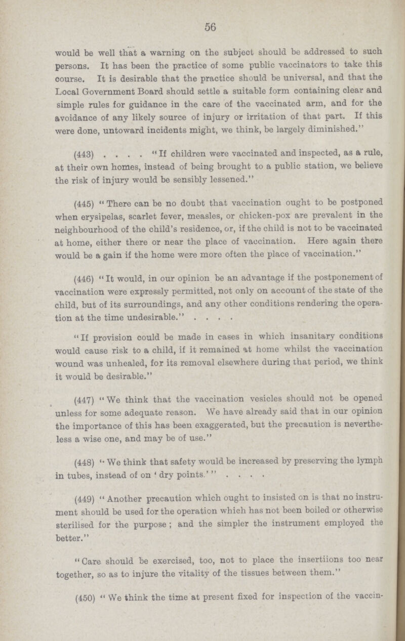 56 would be well that a warning on the subject should be addressed to such persons. It has been the practice of some public vaccinators to take this course. It is desirable that the practice should be universal, and that the Local Government Board should settle a suitable form containing clear and simple rules for guidance in the care of the vaccinated arm, and for the avoidance of any likely source of injury or irritation of that part. If this were done, untoward incidents might, we think, be largely diminished. (443) . ... If children were vaccinated and inspected, as a rule, at their own homes, instead of being brought to a public station, we believe the risk of injury would be sensibly lessened. (445) There can be no doubt that vaccination ought to be postponed when erysipelas, scarlet fever, measles, or chicken-pox are prevalent in the neighbourhood of the child's residence, or, if the child is not to be vaccinated at home, either there or near the place of vaccination. Here again there would be a gain if the home were more often the place of vaccination. (446) It would, in our opinion be an advantage if the postponement of vaccination were expressly permitted, not only on account of the state of the child, but of its surroundings, and any other conditions rendering the opera tion at the time undesirable. .... If provision could be made in cases in which insanitary conditions would cause risk to a child, if it remained at home whilst the vaccination wound was unhealed, for its removal elsewhere during that period, we think it would be desirable. (447) We think that the vaccination vesicles should not be opened unless for some adequate reason. We have already said that in our opinion the importance of this has been exaggerated, but the precaution is neverthe less a wise one, and may be of use. (448) 'We think that safety would be increased by preserving the lymph in tubes, instead of on 'dry points.' . . . . (449) Another precaution which ought to insisted on is that no instru ment should be used for the operation which has not been boiled or otherwise sterilised for the purpose; and the simpler the instrument employed the better. Care should be exercised, too, not to place the insertiions too near together, so as to injure the vitality of the tissues between them. (450) We think the time at present fixed for inspection of the vaccin¬