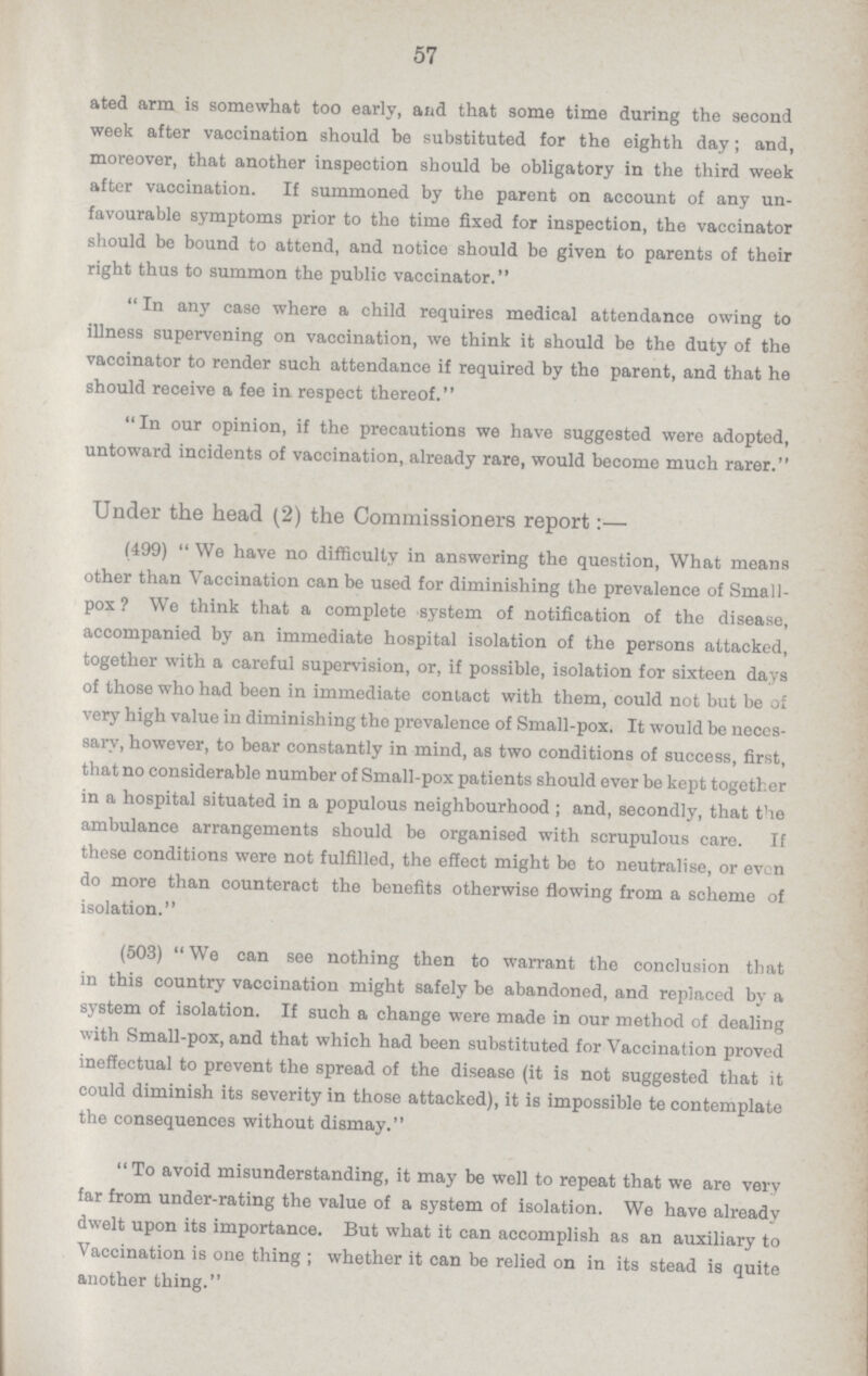 57 ated arm is somewhat too early, and that some time during the second week after vaccination should be substituted for the eighth day; and, moreover, that another inspection should be obligatory in the third week after vaccination. If summoned by the parent on account of any un favourable symptoms prior to the time fixed for inspection, the vaccinator should be bound to attend, and notice should be given to parents of their right thus to summon the public vaccinator. In any case where a child requires medical attendance owing to illness supervening on vaccination, we think it should be the duty of the vaccinator to render such attendance if required by the parent, and that he should receive a fee in respect thereof. In our opinion, if the precautions we have suggested were adopted, untoward incidents of vaccination, already rare, would become much rarer. Under the head (2) the Commissioners report:— (499) We have no difficulty in answering the question, What means other than Vaccination can be used for diminishing the prevalence of Small pox ? We think that a complete system of notification of the disease, accompanied by an immediate hospital isolation of the persons attacked, together with a careful supervision, or, if possible, isolation for sixteen days of those who had been in immediate contact with them, could not but be of very high value in diminishing the prevalence of Small-pox. It would be neces sary, however, to bear constantly in mind, as two conditions of success, first, that no considerable number of Small-pox patients should ever be kept together in a hospital situated in a populous neighbourhood; and, secondly, that the ambulance arrangements should be organised with scrupulous care. If these conditions were not fulfilled, the effect might be to neutralise, or even do more than counteract the benefits otherwise flowing from a scheme of isolation. (503) We can see nothing then to warrant the conclusion that in this country vaccination might safely be abandoned, and replaced by a system of isolation. If such a change were made in our method of dealing with Small-pox, and that which had been substituted for Vaccination proved ineffectual to prevent the spread of the disease (it is not suggested that it could diminish its severity in those attacked), it is impossible te contemplate the consequences without dismay. To avoid misunderstanding, it may be well to repeat that we are very far from under-rating the value of a system of isolation. We have already dwelt upon its importance. But what it can accomplish as an auxiliary to Vaccination is one thing; whether it can be relied on in its stead is quite another thing.