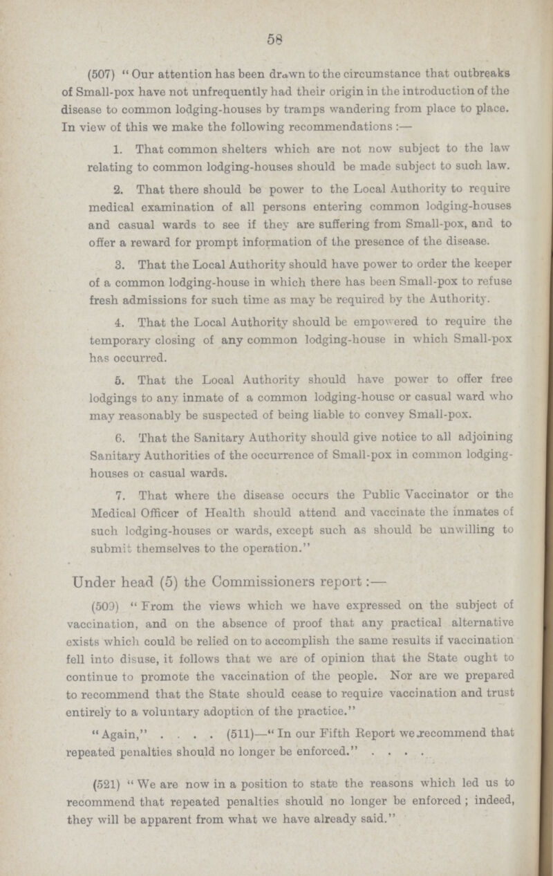 58 (507) Our attention has been drawn to the circumstance that outbreaks of Small-pox have not unfrequently had their origin in the introduction of the disease to common lodging-houses by tramps wandering from place to place. In view of this we make the following recommendations 1. That common shelters which are not now subject to the law relating to common lodging-houses should be made subject to such law. 2. That there should be power to the Local Authority to require medical examination of all persons entering common lodging-houses and casual wards to see if they are suffering from Small-pox, and to offer a reward for prompt information of the presence of the disease. 3. That the Local Authority should have power to order the keeper of a common lodging-house in which there has been Small-pox to refuse fresh admissions for such time as may be required by the Authority. 4. That the Local Authority should be empowered to require the temporary closing of any common lodging-house in which Small-pox has occurred. 5. That the Local Authority should have power to offer free lodgings to any inmate of a common lodging-house or casual ward who may reasonably be suspected of being liable to convey Small-pox. 6. That the Sanitary Authority should give notice to all adjoining Sanitary Authorities of the occurrence of Small-pox in common lodging houses of casual wards. 7. That where the disease occurs the Public Vaccinator or the Medical Officer of Health should attend and vaccinate the inmates of such lodging-houses or wards, except such as should be unwilling to submit themselves to the operation. Under head (5) the Commissioners report:— (503) From the views which we have expressed on the subject of vaccination, and on the absence of proof that any practical alternative exists which could be relied on to accomplish the same results if vaccination fell into disuse, it follows that we are of opinion that the State ought to continue to promote the vaccination of the people. Nor are we prepared to recommend that the State should cease to require vaccination and trust entirely to a voluntary adoption of the practice. Again, .... (511)—In our Fifth Report we recommend that repeated penalties should no longer be enforced. .... (521) We are now in a position to state the reasons which led us to recommend that repeated penalties should no longer be enforced; indeed, they will be apparent from what we have already said.
