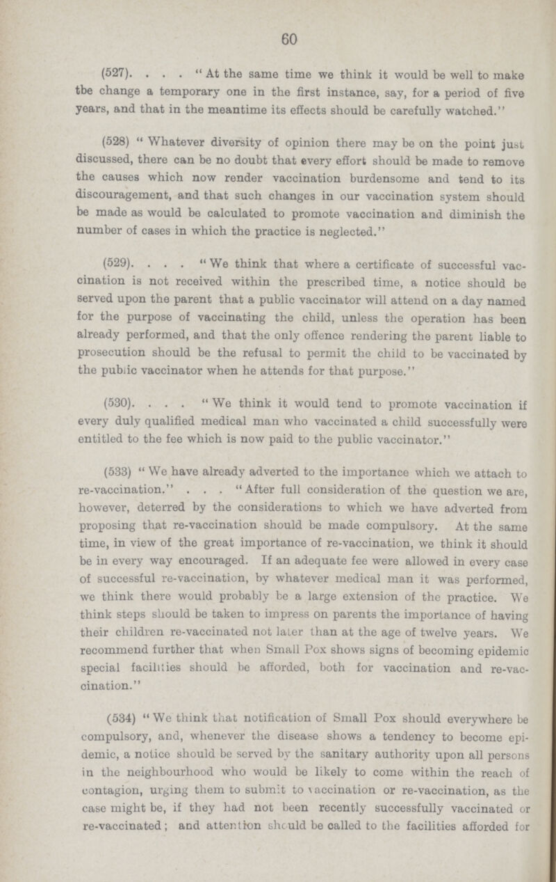 60 (527). . . . At the same time we think it would be well to make tbe change a temporary one in the first instance, say, for a period of five years, and that in the meantime its effects should be carefully watched. (528) Whatever diversity of opinion there may be on the point just discussed, there can be no doubt that every effort should be made to remove the causes which now render vaccination burdensome and tend to its discouragement, and that such changes in our vaccination system should be made as would be calculated to promote vaccination and diminish the number of cases in which the practice is neglected. (529). ... We think that where a certificate of successful vac cination is not received within the prescribed time, a notice should be served upon the parent that a public vaccinator will attend on a day named for the purpose of vaccinating the child, unless the operation has been already performed, and that the only offence rendering the parent liable to prosecution should be the refusal to permit the child to be vaccinated by the public vaccinator when he attends for that purpose. (530). ... We think it would tend to promote vaccination if every duly qualified medical man who vaccinated a child successfully were entitled to the fee which is now paid to the public vaccinator. (533) We have already adverted to the importance which we attach to re-vaccination. . . . After full consideration of the question we are, however, deterred by the considerations to which we have adverted from proposing that re-vaccination should be made compulsory. At the same time, in view of the great importance of re-vaccination, we think it should be in every way encouraged. If an adequate fee were allowed in every case of successful re-vaccination, by whatever medical man it was performed, we think there would probably be a large extension of the practice. We think steps should be taken to impress on parents the importance of having their children re-vaccinated not later than at the age of twelve years. We recommend further that when Small Pox shows signs of becoming epidemic special facilities should be afforded, both for vaccination and re-vac cination. (534) We think that notification of Small Pox should everywhere be compulsory, and, whenever the disease shows a tendency to become epi demic, a notice should be served by the sanitary authority upon all persons in the neighbourhood who would be likely to come within the reach of contagion, urging them to submit to \ accination or re-vaccination, as the case might be, if they had not been recently successfully vaccinated or re-vaccinated; and attention she uld be called to the facilities afforded for