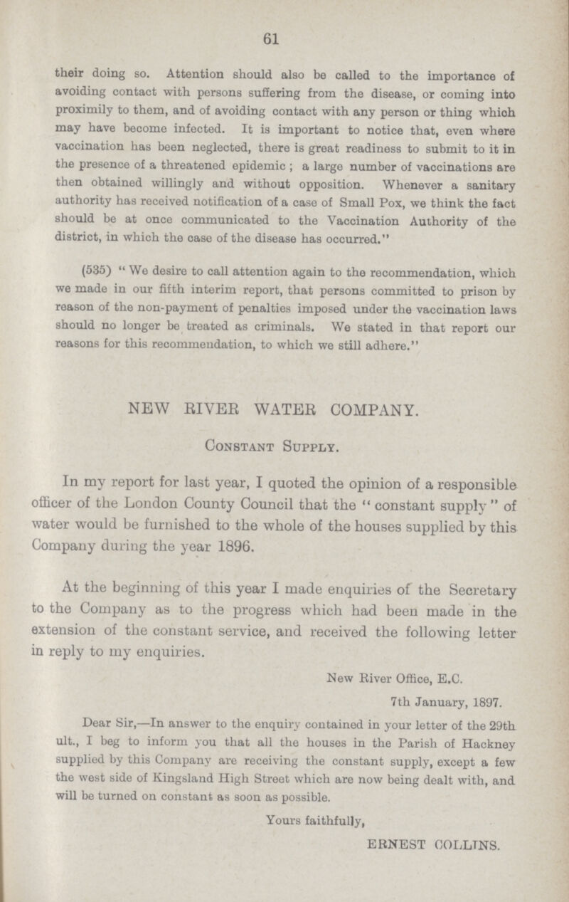 61 their doing so. Attention should also be called to the importance of avoiding contact with persons suffering from the disease, or coming into proximily to them, and of avoiding contact with any person or thing which may have become infected. It is important to notice that, even where vaccination has been neglected, there is great readiness to submit to it in the presence of a threatened epidemic; a large number of vaccinations are then obtained willingly and without opposition. Whenever a sanitary authority has received notification of a case of Small Pox, we think the fact should be at once communicated to the Vaccination Authority of the district, in which the case of the disease has occurred. (535) We desire to call attention again to the recommendation, which we made in our fifth interim report, that persons committed to prison by reason of the non.payment of penalties imposed under the vaccination laws should no longer be treated as criminals. We stated in that report our reasons for this recommendation, to which we still adhere. NEW RIVER WATER COMPANY. Constant Supply. In my report for last year, I quoted the opinion of a responsible officer of the London County Council that the constant supply of water would be furnished to the whole of the houses supplied by this Company during the year 1896. At the beginning of this year I made enquiries of the Secretary to the Company as to the progress which had been made in the extension of the constant service, and received the following letter in reply to my enquiries. New River Office, E.C. 7th January, 1897. Dear Sir,—In answer to the enquiry contained in your letter of the 29th ult., I beg to inform you that all the houses in the Parish of Hackney supplied by this Company are receiving the constant supply, except a few the west side of Kingsland High Street which are now being dealt with, and will be turned on constant as soon as possible. Yours faithfully, ERNEST COLLINS.