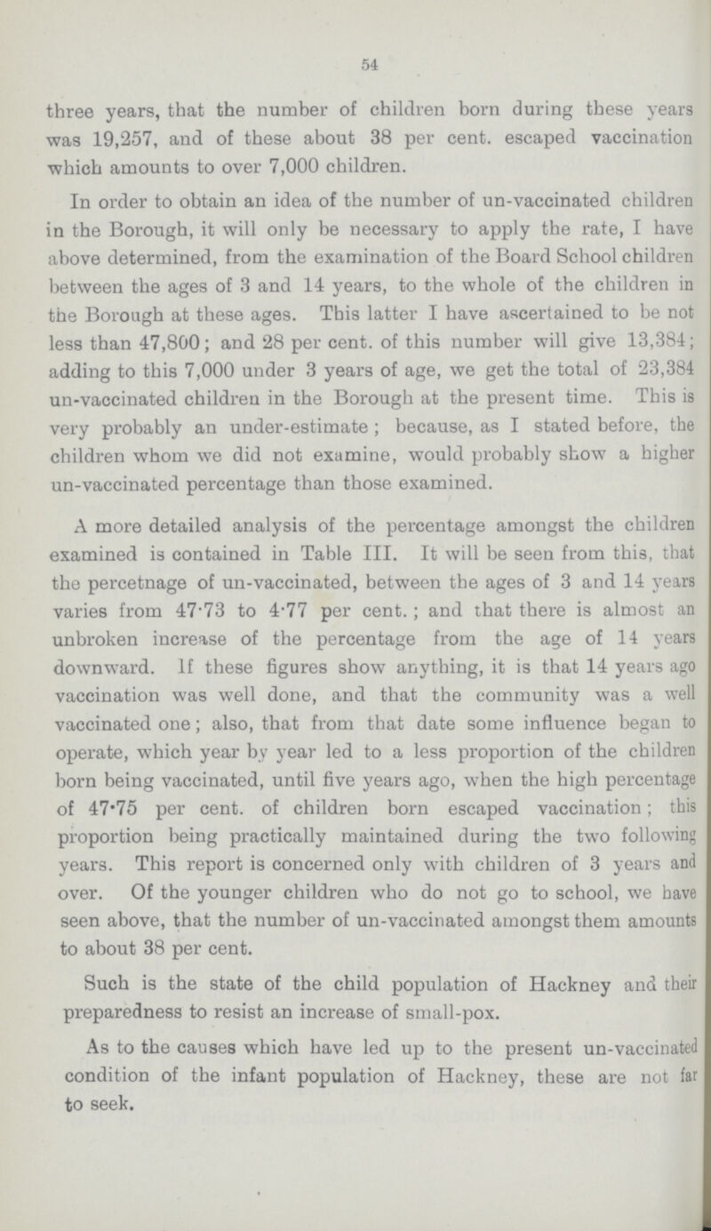 54 three years, that the number of children born during these years was 19,257, and of these about 38 per cent. escaped vaccination which amounts to over 7,000 children. In order to obtain an idea of the number of un-vaccinated children in the Borough, it will only be necessary to apply the rate, I have above determined, from the examination of the Board School children between the ages of 3 and 14 years, to the whole of the children in the Borough at these ages. This latter I have ascertained to be not less than 47,800; and 28 per cent. of this number will give 13,384; adding to this 7,000 under 3 years of age, we get the total of 23,384 un-vaccinated children in the Borough at the present time. This is very probably an under-estimate; because, as I stated before, the children whom we did not examine, would probably show a higher un-vaccinated percentage than those examined. A more detailed analysis of the percentage amongst the children examined is contained in Table III. It will be seen from this, that the percetnage of un-vaccinated, between the ages of 3 and 14 years varies from 47.73 to 4.77 per cent.; and that there is almost an unbroken increase of the percentage from the age of 14 years downward. If these figures show anything, it is that 14 years ago vaccination was well done, and that the community was a well vaccinated one; also, that from that date some influence began to operate, which year by year led to a less proportion of the children born being vaccinated, until five years ago, when the high percentage of 47.75 per cent. of children born escaped vaccination; this proportion being practically maintained during the two following years. This report is concerned only with children of 3 years and over. Of the younger children who do not go to school, we have seen above, that the number of un-vaccinated amongst them amounts to about 38 per cent. Such is the state of the child population of Hackney and their preparedness to resist an increase of small-pox. As to the causes which have led up to the present un-vaccinated condition of the infant population of Hackney, these are not far to seek.