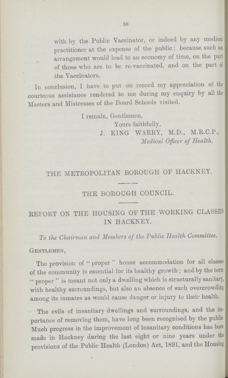 58 with by the Public Vaccinator, or indeed by any medical practitioner at the expense of the public: because such an arrangement would lead to an economy of time, on the part of those who are to be re-vaccinated, and on the part of the Vaccinators. In conclusion, I have to put on record my appreciation of the courteous assistance rendered to me during my enquiry by all the Masters and Mistresses of the Board Schools visited. I remain, Gentlemen, Yours faithfully, J. KING WARRY, M.D., M.R.C.P., Medical Officer of Health. THE METROPOLITAN BOROUGH OF HACKNEY. THE BOROUGH COUNCIL. REPORT ON THE HOUSING OF THE WORKING CLASSES IN HACKNEY. To the Chairman and Members of the Public Health Committee. Gentlemen, The provision of proper house accommodation for all classes of the community is essential for its healthy growth; and by the term proper is meant not only a dwelling which is structurally sanitary, with healthy surroundings, but also an absence of such overcrowding among its inmates as would cause danger or injury to their health. The evils of insanitary dwellings and surroundings, and the im portance of removing them, have long been recognised by the public. Much progress in the improvement of insanitary conditions has been made in Hackney during the last eight or nine years under the provisions of the Public Health (London) Act, 1891, and the Housing