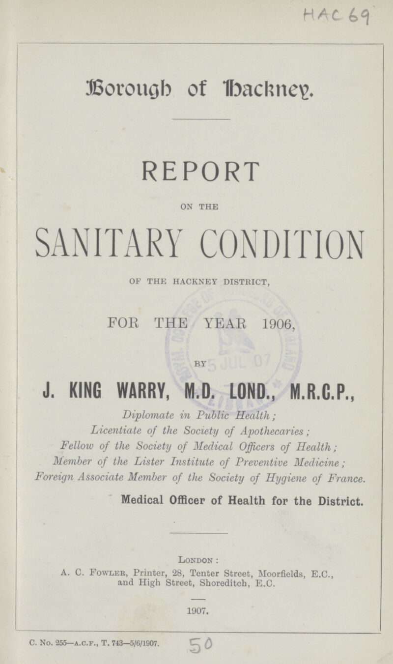 HAC 69 Borough of hackney. REPORT ON THE SANITARY CONDITION BY J. KING WARRY, M.D. LOND., M.R.G.P., Diplomate in Public Health; Licentiate of the Society of Apothecaries; Fellow of the Society of Medical Officers of Health; Member of the Lister Institute of Preventive Medicine; Foreign Associate Member of the Society of Hygiene of France. OF THE HACKNEY DISTRICT, FOE THE YEAR 1906 Medical Officer of Health for the District. London: A. C. Fowler, Printer, 28, Tenter Street, Moorfields, E.C., and High Street, Shoreditoh, E.C. 1907. C. No. 255— a.c.f., T. 743—5/6/1907. 50