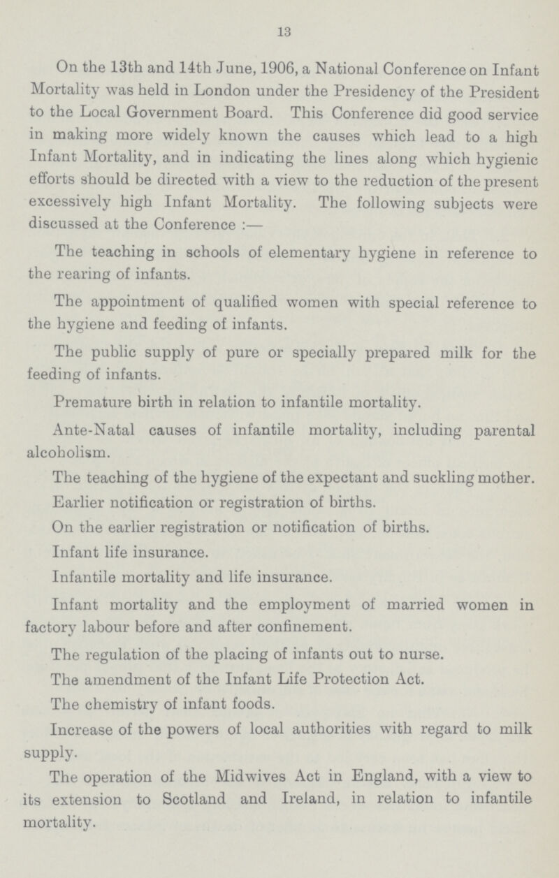 13 On the 13th and 14th June, 1906, a National Conference on Infant Mortality was held in London under the Presidency of the President to the Local Government Board. This Conference did good service in making more widely known the causes which lead to a high Infant Mortality, and in indicating the lines along which hygienic efforts should be directed with a view to the reduction of the present excessively high Infant Mortality. The following subjects were discussed at the Conference :— The teaching in schools of elementary hygiene in reference to the rearing of infants. The appointment of qualified women with special reference to the hygiene and feeding of infants. The public supply of pure or specially prepared milk for the feeding of infants. Premature birth in relation to infantile mortality. Ante-Natal causes of infantile mortality, including parental alcoholism. The teaching of the hygiene of the expectant and suckling mother. Earlier notification or registration of births. On the earlier registration or notification of births. Infant life insurance. Infantile mortality and life insurance. Infant mortality and the employment of married women in factory labour before and after confinement. The regulation of the placing of infants out to nurse. The amendment of the Infant Life Protection Act. The chemistry of infant foods. Increase of the powers of local authorities with regard to milk supply. The operation of the Midwives Act in England, with a view to its extension to Scotland and Ireland, in relation to infantile mortality.