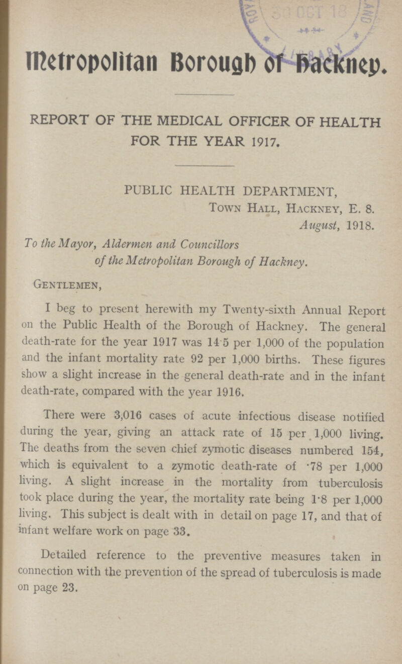 Metropolitan Borough of backney. REPORT OF THE MEDICAL OFFICER OF HEALTH FOR THE YEAR 1917. PUBLIC HEALTH DEPARTMENT, Town Hall, Hackney, E. 8. August, 1918. To the Mayor, Aldermen and Councillors of the Metropolitan Borough of Hackney. Gentlemen, I beg to present herewith my Twenty-sixth Annual Report on the Public Health of the Borough of Hackney. The general death-rate for the year 1917 was 14 5 per 1,000 of the population and the infant mortality rate 92 per 1,000 births. These figures show a slight increase in the general death-rate and in the infant death-rate, compared with the year 1916. There were 3,016 cases of acute infectious disease notified during the year, giving an attack rate of 15 per 1,000 living. The deaths from the seven chief zymotic diseases numbered 154, which is equivalent to a zymotic death-rate of .78 per 1,000 living. A slight increase in the mortality from tuberculosis took place during the year, the mortality rate being 1.8 per 1,000 living. This subject is dealt with in detail on page 17, and that of infant welfare work on page 33. Detailed reference to the preventive measures taken in connection with the prevention of the spread of tuberculosis is made on page 23.