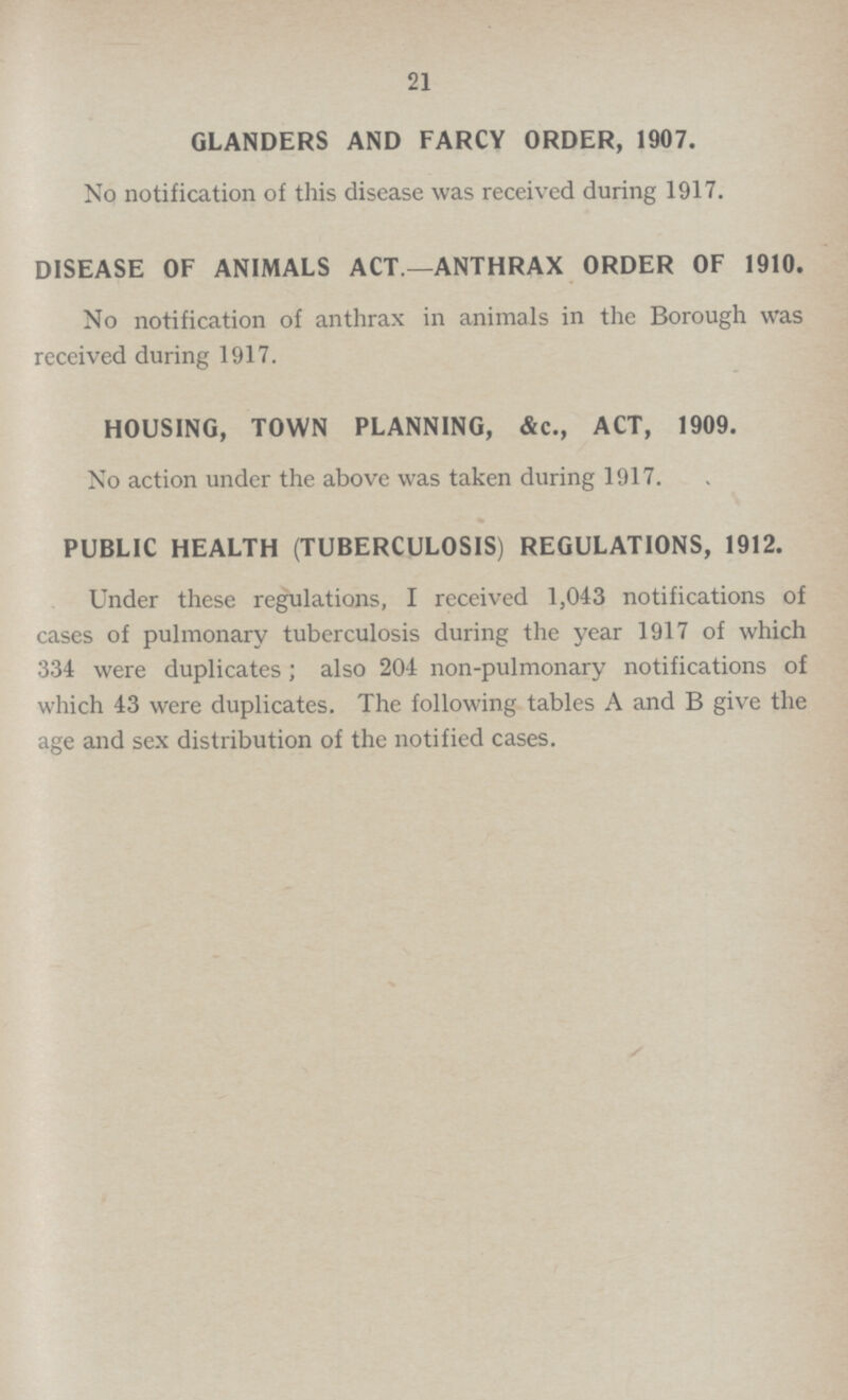 21 GLANDERS AND FARCY ORDER, 1907. No notification of this disease was received during 1917. DISEASE OF ANIMALS ACT.—ANTHRAX ORDER OF 1910. No notification of anthrax in animals in the Borough was received during 1917. HOUSING, TOWN PLANNING, &c., ACT, 1909. No action under the above was taken during 1917. PUBLIC HEALTH (TUBERCULOSIS) REGULATIONS, 1912. Under these regulations, I received 1,043 notifications of cases of pulmonary tuberculosis during the year 1917 of which 334 were duplicates; also 204 non-pulmonary notifications of which 43 were duplicates. The following tables A and B give the age and sex distribution of the notified cases.