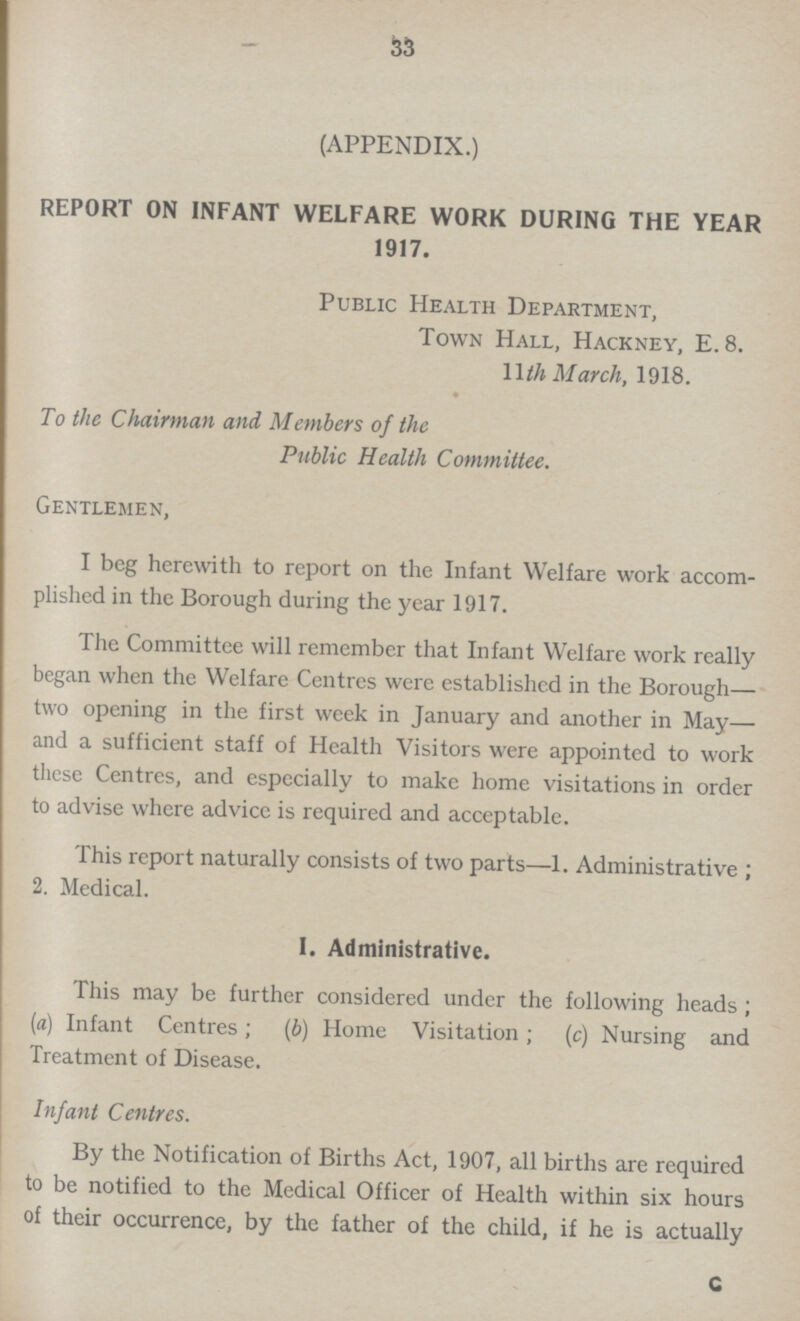 33 (APPENDIX.) REPORT ON INFANT WELFARE WORK DURING THE YEAR 1917. Public Health Department, Town Hall, Hackney, E. 8. 11th March, 1918. To the Chairman and Members of the Public Health Committee. Gentlemen, I beg herewith to report on the Infant Welfare work accom plished in the Borough during the year 1917. The Committee will remember that Infant Welfare work really began when the Welfare Centres were established in the Borough— two opening in the first week in January and another in May— and a sufficient staff of Health Visitors were appointed to work these Centres, and especially to make home visitations in order to advise where advice is required and acceptable. This report naturally consists of two parts—1. Administrative; 2. Medical. I. Administrative. This may be further considered under the following heads; (a) Infant Centres; (b) Home Visitation; (c) Nursing and Treatment of Disease. Infant Centres. By the Notification of Births Act, 1907, all births are required to be notified to the Medical Officer of Health within six hours of their occurrence, by the father of the child, if he is actually c