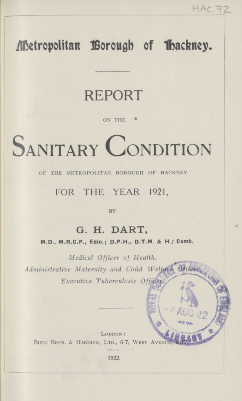 HAC 72 Metropolitan Borough of Thacrney. REPORT on the Sanitary Condition of the metropolitan borough of hackney FOR THE YEAR 192I, by G. H. DART, M.D., M.R.C.P., Edin.; D.P.H., D.T.M & H.,' Camb. Medical Officer of Health. Administrative Maternity and Child Welfare Officer Executive Tuberculosis Officer. London: Buck Bros. & Harding, Ltd., 6-7, West Avenue, 1922.