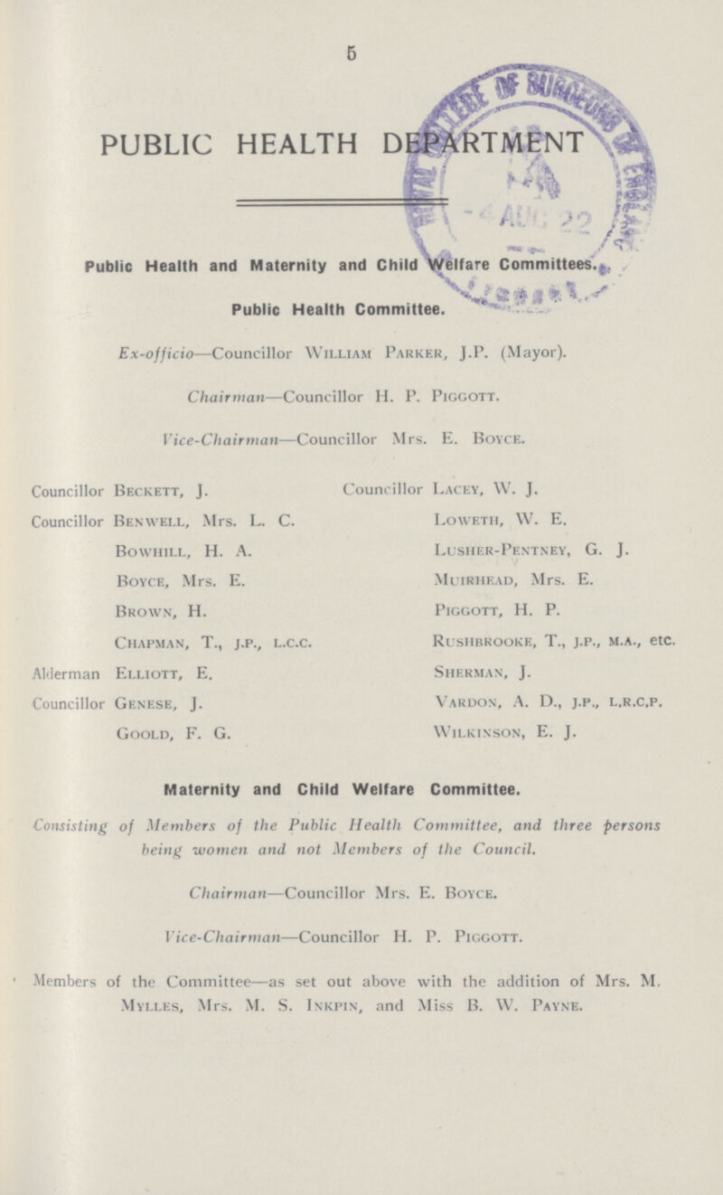 5 PUBLIC HEALTH DEPARTMENT Public Health and Maternity and Child Welfare Committees., Public Health Committee. Ex-officio—Councillor William Parker, J.P. (Mayor). Chairman—Councillor H. P. Piggott. Vice-Chairman—Councillor Mrs. E. Boyce. Councillor Beckett, J. Councillor Benwell, Mrs. L. C. Bowhili., H. A. Boyce, Mrs. E. Brown, H. Chapman, T., j.p., L.c.c. Alderman Elliott, E. Councillor Genese, J. Goold, F. G. Councillor Lacey, W. J. Loweth, W. E. Lusher-Pentney, G. J. Muirhead, Mrs. E. Piggott, H. P. Rushbrooke, T., j.p., m.a., etc. Sherman, J. Vardon, A. D., j.p., l.r.c.p. Wilkinson, E. J. Maternity and Child Welfare Committee. Consisting of Members of the Public Health Committee, and three persons being women and not Members of the Council. Chairman—Councillor Mrs. E. Boyce. Vice-Chairman—Councillor H. P. Piggott. Members of the Committee—as set out above with the addition of Mrs. M. Mylles, Mrs. M. S. Inkpin, and Miss B. W. Payne.