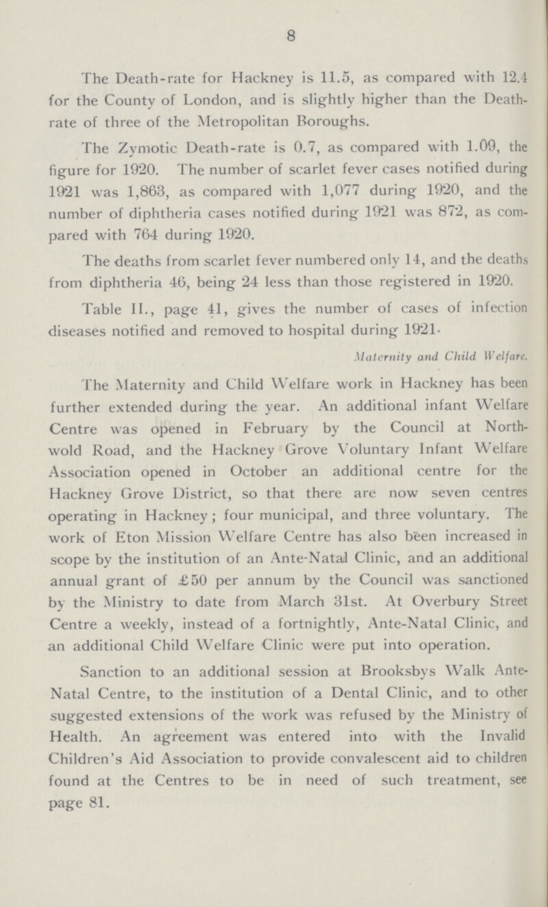 8 The Death-rate for Hackney is 11.5, as compared with 12.4 for the County of London, and is slightly higher than the Death rate of three of the Metropolitan Boroughs. The Zymotic Death-rate is 0.7, as compared with 1.09, the figure for 1920. The number of scarlet fever cases notified during 1921 was 1,863, as compared with 1,077 during 1920, and the number of diphtheria cases notified during 1921 was 872, as com pared with 764 during 1920. The deaths from scarlet fever numbered only 11, and the deaths from diphtheria 46, being 24 less than those registered in 1920. Table II., page 41, gives the number of cases of infection diseases notified and removed to hospital during 1921. Maternity and Child Welfare. The .Maternity and Child Welfare work in Hackney has been further extended during the year. An additional infant Welfare Centre was opened in February by the Council at North wold Road, and the Hackney Grove Voluntary Infant Welfare Association opened in October an additional centre for the Hackney Grove District, so that there are now seven centres operating in Hackney; four municipal, and three voluntary. The work of Eton Mission Welfare Centre has also been increased in scope by the institution of an Ante-Natal Clinic, and an additional annual grant of £50 per annum by the Council was sanctioned by the Ministry to date from March 31st. At Overbury Street Centre a weekly, instead of a fortnightly, Ante-Natal Clinic, and an additional Child Welfare Clinic were put into operation. Sanction to an additional session at Brooksbys Walk Ante Natal Centre, to the institution of a Dental Clinic, and to other suggested extensions of the work was refused by the Ministry of Health. An agreement was entered into with the Invalid Children's Aid Association to provide convalescent aid to children found at the Centres to be in need of such treatment, see page 81.