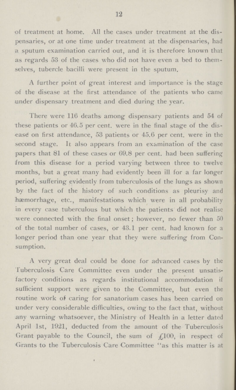 12 of treatment at home. All the cases under treatment at the dis pensaries, or at one time under treatment at the dispensaries, had a sputum examination carried out, and it is therefore known that as regards 53 of the cases who did not have even a bed to them selves, tubercle bacilli were present in the sputum. A further point of great interest and importance is the stage of the disease at the first attendance of the patients who came under dispensary treatment and died during the year. There were 116 deaths among dispensary patients and 54 of these patients or 46.5 per cent. were in the final stage of the dis ease on first attendance, 53 patients or 45.6 per cent. were in the second stage. It also appears from an examination of the case papers that 81 of these cases or 69.8 per cent. had been suffering from this disease for a period varying between three to twelve months, but a great many had evidently been ill for a far longer period, suffering evidently from tuberculosis of the lungs as shown by the fact of the history of such conditions as pleurisy and haemorrhage, etc., manifestations which were in all probability in every case tuberculous but which the patients did not realise were connected with the final onset; however, no fewer than 50 of the total number of cases, or 43.1 per cent. had known for a longer period than one year that they were suffering from Con sumption. A very great deal could be done for advanced cases by the Tuberculosis Care Committee even under the present unsatis factory conditions as regards institutional accommodation if sufficient support were given to the Committee, but even the routine work of caring for sanatorium cases has been carried on under very considerable difficulties, owing to the fact that, without any warning whatsoever, the Ministry of Health in a letter dated April 1st, 1921, deducted from the amount of the Tuberculosis Grant payable to the Council, the sum of £100, in respect of Grants to the Tuberculosis Care Committee as this matter is at