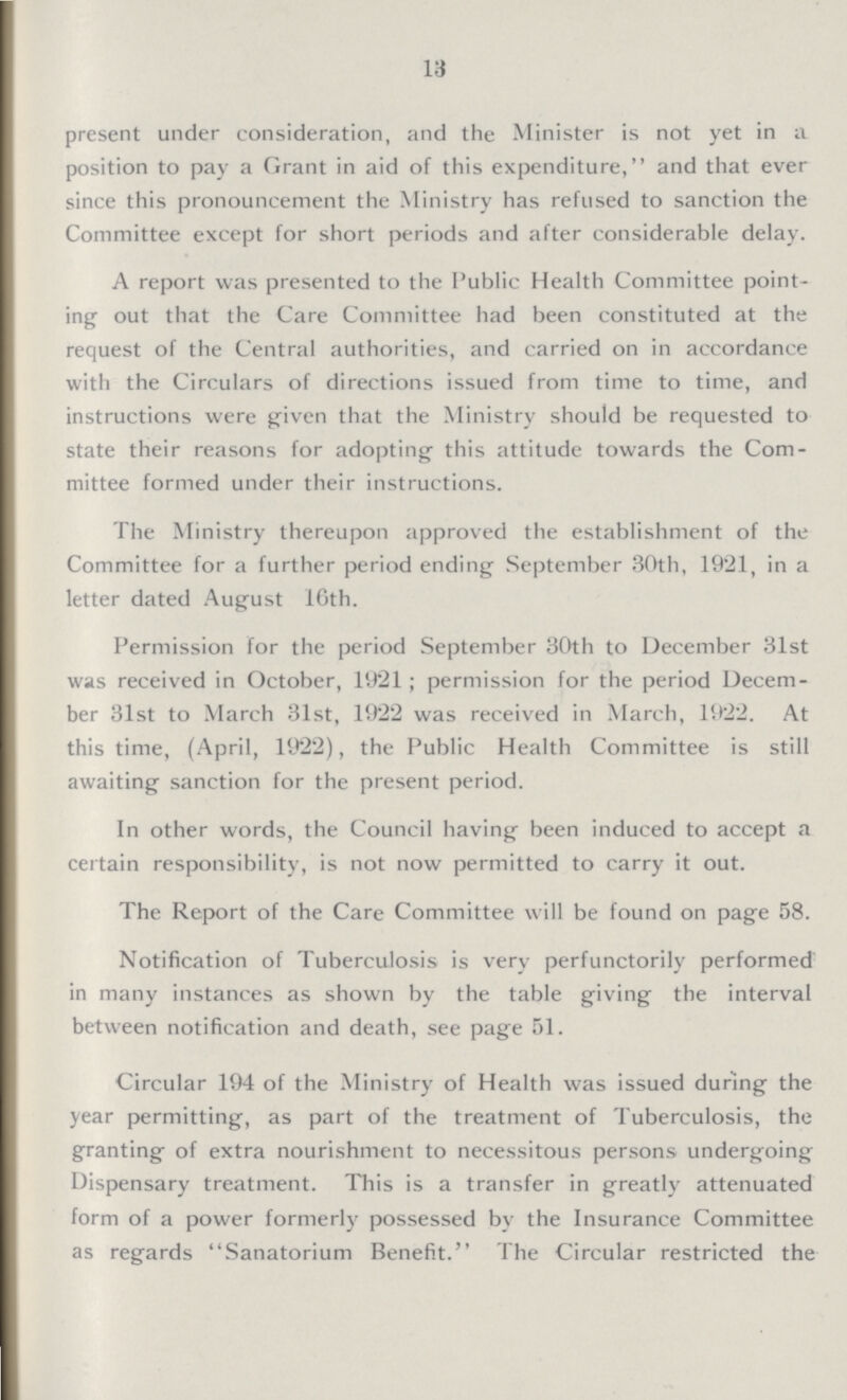 13 present under consideration, and the Minister is not yet in a position to pay a Grant in aid of this expenditure, and that ever since this pronouncement the Ministry has refused to sanction the Committee except for short periods and after considerable delay. A report was presented to the Public Health Committee point ing out that the Care Committee had been constituted at the request of the Central authorities, and carried on in accordance with the Circulars of directions issued from time to time, and instructions were given that the Ministry should be requested to state their reasons for adopting this attitude towards the Com mittee formed under their instructions. The Ministry thereupon approved the establishment of the Committee for a further period ending September 30th, 1921, in a letter dated August 16th. Permission for the period September 30th to December 31st was received in October, 1921; permission for the period Decem ber 31st to March 31st, 1922 was received in March, 1922. At this time, (April, 1922), the Public Health Committee is still awaiting sanction for the present period. In other words, the Council having been induced to accept a certain responsibility, is not now permitted to carry it out. The Report of the Care Committee will be found on page 58. Notification of Tuberculosis is very perfunctorily performed in many instances as shown by the table giving the interval between notification and death, see page 51. Circular 194 of the Ministry of Health was issued during the year permitting, as part of the treatment of Tuberculosis, the granting of extra nourishment to necessitous persons undergoing Dispensary treatment. This is a transfer in greatly attenuated form of a power formerly possessed by the Insurance Committee as regards Sanatorium Benefit. The Circular restricted the