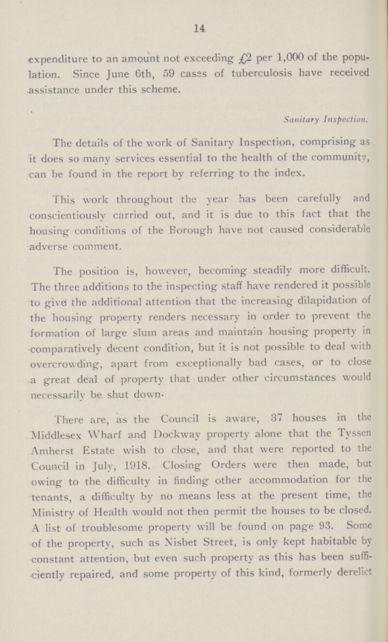 14 expenditure to an amount not exceeding £2 per 1,000 of the popu lation. Since June 6th, 59 cases of tuberculosis have received assistance under this scheme. Sanitary Inspection. The details of the work of Sanitary Inspection, comprising as it does so many services essential to the health of the community, can be found in the report by referring to the index. This work throughout the year has been carefully and conscientiously carried out, and it is due to this fact that the housing conditions of the Borough have not caused considerable adverse comment. The position is, however, becoming steadily more difficult. The three additions to the inspecting staff have rendered it possible to givel the additional attention that the increasing dilapidation of the housing property renders necessary in order to prevent the formation of large slum areas and maintain housing property in comparatively decent condition, but it is not possible to deal with overcrowding, apart from exceptionally bad cases, or to close -a great deal of property that under other circumstances would necessarily be shut down- There are, as the Council is aware, 37 houses in the Middlesex Wharf and Dockway property alone that the Tyssen Amherst Estate wish to close, and that were reported to the Council in July, 1918. Closing Orders were then made, but owing to the difficulty in finding other accommodation for the tenants, a difficulty by no means less at the present time, the Ministry of Health would not then permit the houses to be closed. A list of troublesome property will be found on page 93. Some of the property, such as Xisbet Street, is only kept habitable by constant attention, but even such property as this has been suffi ciently repaired, and some property of this kind, formerly derelict