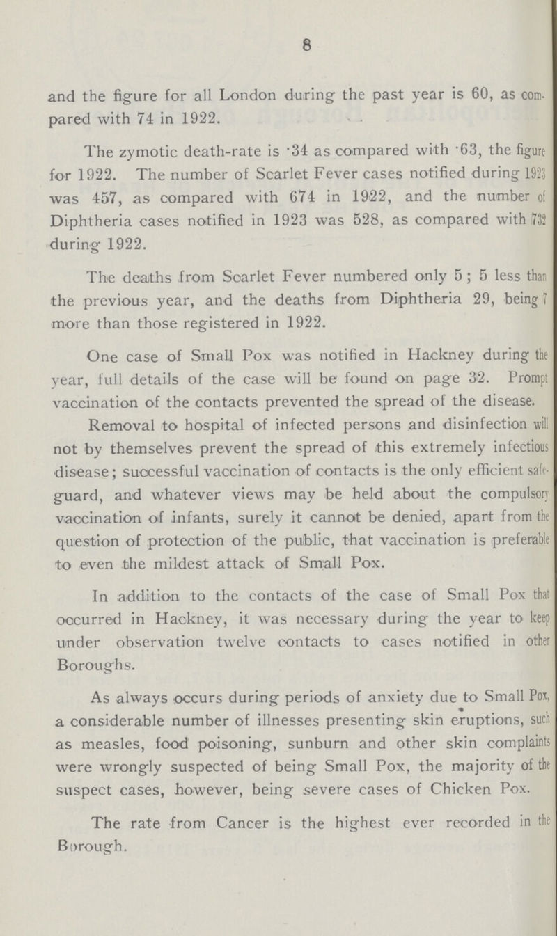 8 and the figure for all London during the past year is 60, as com pared with 74 in 1922. The zymotic death-rate is .34 as compared with 63, the figure for 1922. The number of Scarlet Fever cases notified during 1923 was 457, as compared with 674 in 1922, and the number ol Diphtheria cases notified in 1923 was 528, as compared with 732 during 1922. The deaths from Scarlet Fever numbered only 5; 5 less than the previous year, and the deaths from Diphtheria 29, being 7 more than those registered in 1922. One case of Small Pox was notified in Hackney during the year, full details of the case will be found on page 32. Prompt vaccination of the contacts prevented the spread of the disease. Removal to hospital of infected persons and disinfection will not by themselves prevent the spread of this extremely infectious disease; successful vaccination of contacts is the only efficient safe guard, and whatever views may be held about the compulsory vaccination of infants, surely it cannot be denied, apart from the question of protection of the public, that vaccination is preferable to even the mildest attack of Small Pox. In addition to the contacts of the case of Small Pox that occurred in Hackney, it was necessary during the year to keep under observation twelve contacts to cases notified in other Boroughs. As always occurs during periods of anxiety due to Small Poj, a considerable number of illnesses presenting skin eruptions, such as measles, food poisoning, sunburn and other skin complaints were wrongly suspected of being Small Pox, the majority of the suspect cases, however, being severe cases of Chicken Pox. The rate from Cancer is the highest ever recorded in the Borough.