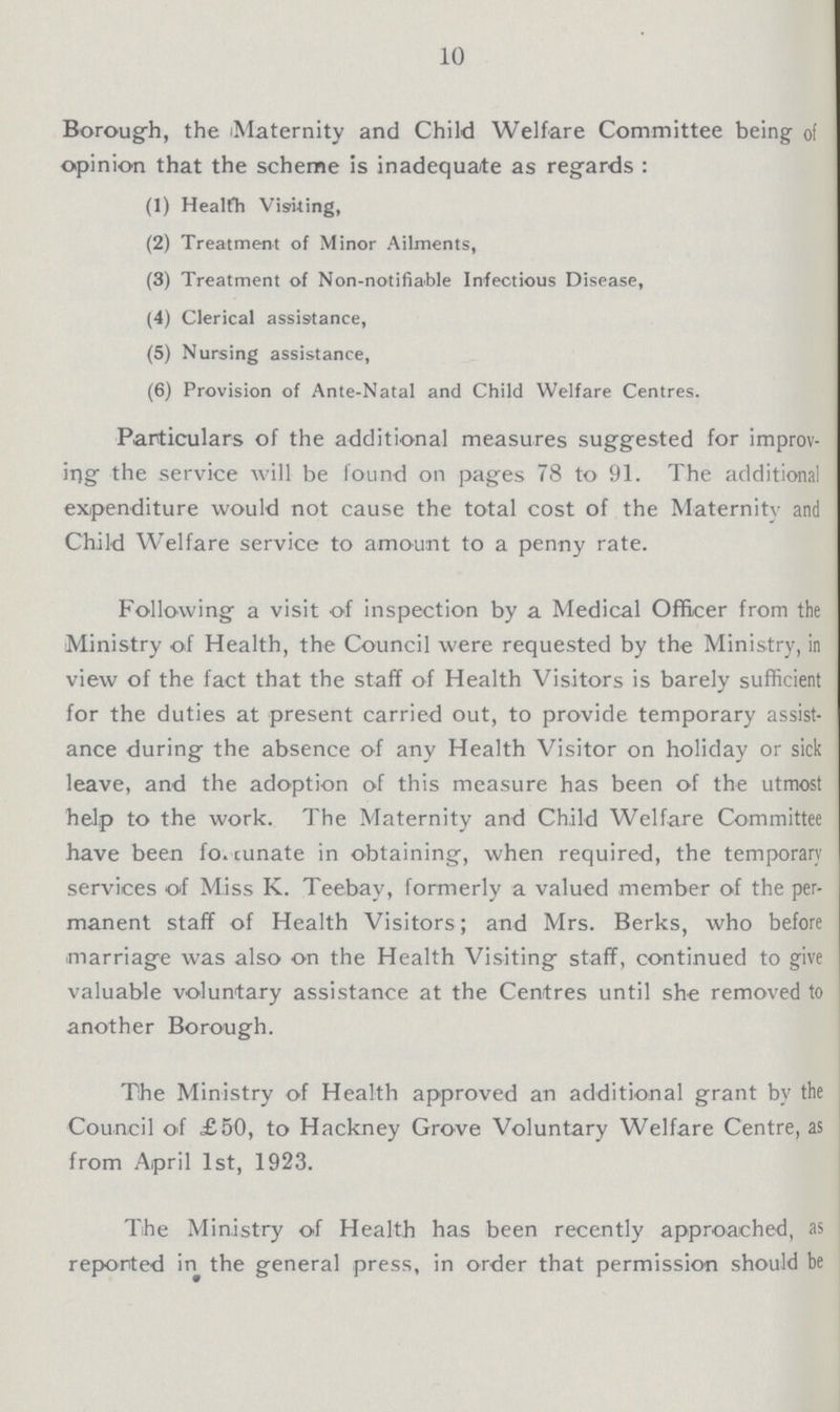 10 Borough, the Maternity and Child Welfare Committee being of opinion that the scheme is inadequate as regards : (1) Healfh Visiting, (2) Treatment of Minor Ailments, (3) Treatment of Non-notifiable Infectious Disease, (4) Clerical assistance, (5) Nursing assistance, (6) Provision of Ante-Natal and Child Welfare Centres. Particulars of the additional measures suggested for improv ing the service will be found on pages 78 to 91. The additional expenditure would not cause the total cost of the Maternity and Child Welfare service to amount to a penny rate. Following a visit of inspection by a Medical Officer from the Ministry of Health, the Council were requested by the Ministry, in view of the fact that the staff of Health Visitors is barely sufficient for the duties at present carried out, to provide temporary assist ance during the absence of any Health Visitor on holiday or sick leave, and the adoption of this measure has been of the utmost help to the work. The Maternity and Child Welfare Committee have been fo. cunate in obtaining, when required, the temporary services of Miss K. Teebay, formerly a valued member of the per manent staff of Health Visitors; and Mrs. Berks, who before marriage was also on the Health Visiting staff, continued to give valuable voluntary assistance at the Centres until she removed to another Borough. The Ministry of Health approved an additional grant by the Council of £50, to Hackney Grove Voluntary Welfare Centre, as from April 1st, 1923. The Ministry of Health has been recently approached, as reported in the general press, in order that permission should be