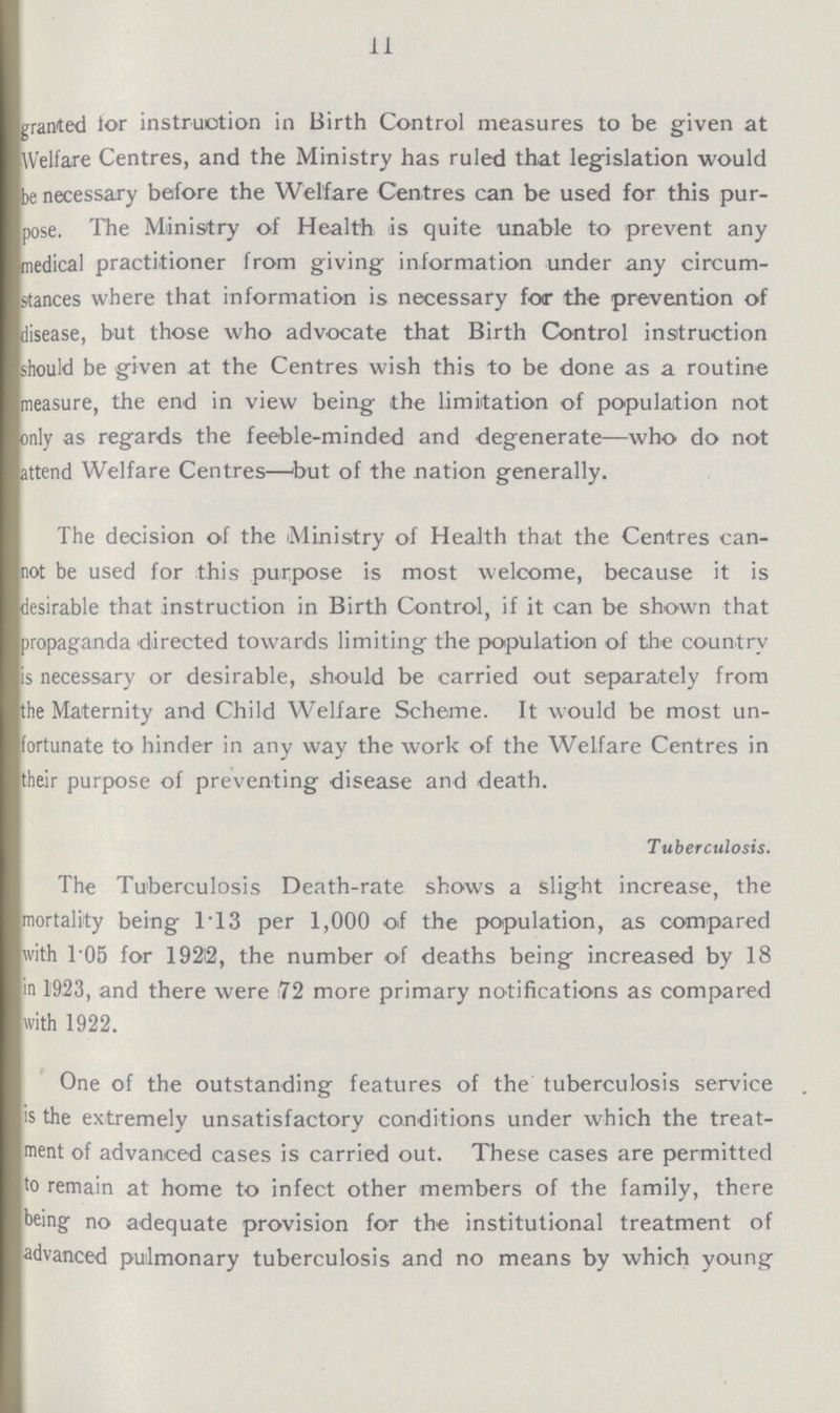 11 granted lor instruction in Birth Control measures to be given at Welfare Centres, and the Ministry has ruled that legislation would be necessary before the Welfare Centres can be used for this pur pose. The Ministry of Health is quite unable to prevent any medical practitioner from giving information under any circum stances where that information is necessary for the prevention of disease, but those who advocate that Birth Control instruction should be given at the Centres wish this to be done as a routine measure, the end in view being the limitation of population not Dnly as regards the feeble-minded and degenerate—who do not attend Welfare Centres—'but of the nation generally. The decision of the Ministry of Health that the Centres can not be used for this purpose is most welcome, because it is desirable that instruction in Birth Control, if it can be shown that jropaganila directed towards limiting the population of the country s necessary or desirable, should be carried out separately from the Maternity and Child Welfare Scheme. It would be most un fortunate to hinder in any way the work of the Welfare Centres in their purpose of preventing disease and death. Tuberculosis. The Tuberculosis Death-rate shows a slight increase, the mortality being 1T3 per 1,000 of the population, as compared with 105 for 192®, the number of deaths being increased by 18 in 1923, and there were 72 more primary notifications as compared with 1922. One of the outstanding features of the tuberculosis service . is the extremely unsatisfactory conditions under which the treat ment of advanced cases is carried out. These cases are permitted to remain at home to infect other members of the family, there Wng- no adequate provision for the institutional treatment of advanced pulmonary tuberculosis and no means by which young