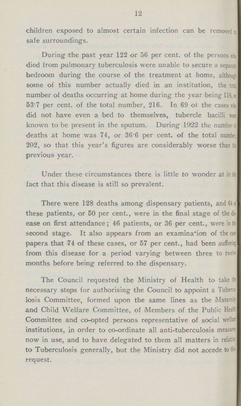 12 children exposed to almost certain infection can be removed to safe surroundings. During the past year 122 or 56 per cent, of the persons who died from pulmonary tuberculosis were unable to secure a separate bedroom during the course of the treatment at home, although some of this number actually died in an institution, the total number of deaths occurring at home during the year being 116,# 537 per cent, of the total number, 216. In 69 ot the cases ivlo did not have even a bed to themselves, tubercle bacilli wen known to be present in the sputum. During 1922 the number of deaths at home was 74, or 36.6 per cent, of the total number, 202, so that this year's figures are considerably worse than the previous year. Under these circumstances there is little to wonder at in the fact that this disease is still so prevalent. There were 128 deaths among dispensary patients, and 64 d these patients, or 50 per cent., were in the final stage of the dis ease on first attendance; 46 patients, or 36 per cent., were in the second stage. It also appears from an examination of the case papers that 74 of these cases, or 57 per cent., had been suffering from this disease for a period varying between three to twelve months before being referred to the dispensary. The Council requested the Ministry of Health to take the necessary steps for authorising the Council to appoint a Tlibera losis Committee, formed upon the same lines as the (Maternity and Child Welfare Committee, of Members of the Public Health Committee and co-opted persons representative of social welfare institutions, in order to co-ordinate all anti-tuberculosis measures now in use, and to have delegated to them all matters in relation to Tuberculosis generally, but the Ministry did not accede to this request.