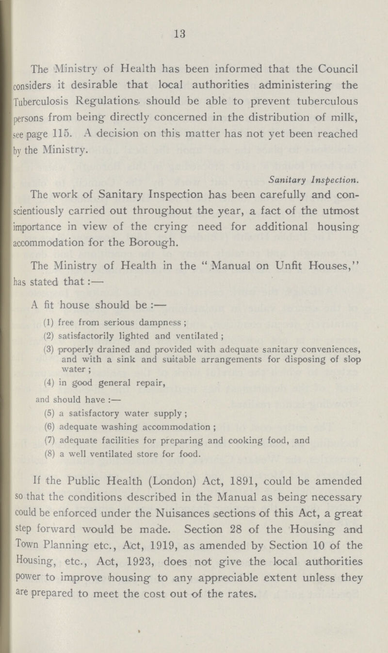 13 The Ministry of Health has been informed that the Council considers it desirable that local authorities administering- the Tuberculosis Regulations should be able to prevent tuberculous persons from being directly concerned in the distribution of milk, seepage 115. A decision on this matter has not yet been reached by the Ministry. Sanitary Inspection. The work of Sanitary Inspection has been carefully and con scientiously carried out throughout the year, a fact of the utmost importance in view of the crying need for additional housing accommodation for the Borough. The Ministry of Health in the Manual on Unfit Houses, has stated that:— A fit house should be:— (1) free from serious dampness ; (2) satisfactorily lighted and ventilated ; (3) properly drained and provided with adequate sanitary conveniences, and with a sink and suitable arrangements for disposing of slop water; (4) in good general repair, and should have:— (5) a satisfactory water supply; (6) adequate washing accommodation ; (7) adequate facilities for preparing and cooking food, and (8) a well ventilated store for food. If the Public Health (London) Act, 1891, could be amended so that the conditions described in the Manual as being necessary could be enforced under the Nuisances sections of this Act, a great step forward would be made. Section 28 of the Housing and Town Planning etc., Act, 1919, as amended by Section 10 of the Housing, etc., Act, 1923, does not give the local authorities power to improve housing to any appreciable extent unless they are prepared to meet the cost out of the rates.