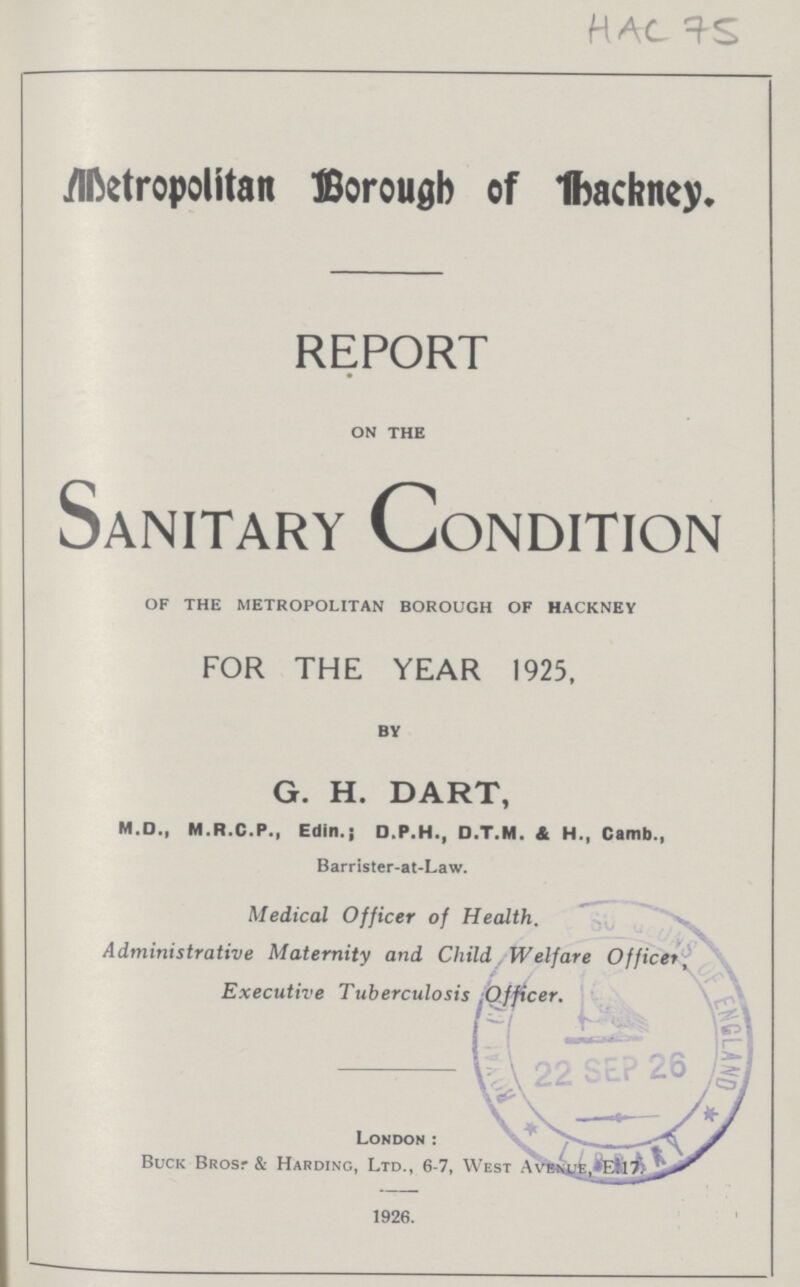 HAC 75 Metropolitan Borough of backney. REPORT on the Sanitary Condition of the metropolitan borough of hackney FOR THE YEAR 1925, by G. H. DART, M.D., M.R.C.P., Edin.; D.P.H., D.T.M. A H., Camb., Barrister-at-Law. Medical Officer of Health. Administrative Maternity and Child Welfare Officer, Executive Tuberculosis ;Officer. London: Buck Brosr & Harding, Ltd., 6-7, West A vent e ,el7 1926.