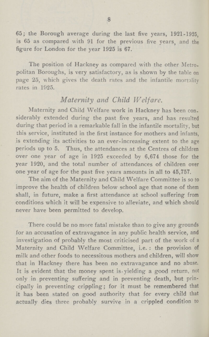 8 65; the Borough average during the last five years, 1921-1925, is 65 as compared with 91 for the previous five years, and the figure for London for the year 1925 is 67. The position of Hackney as compared with the other Metro politan Boroughs, is very satisfactory, as is shown by the table on page 25, which gives the death rates and the infantile mortality rates in 1925. Maternity and Child Welfare. Maternity and Child Welfare work in Hackney has been con siderably extended during the past five years, and has resulted during that period in a remarkable fall in the infantile mortality, but this service, instituted in the first instance for mothers and infants, is extending its activities to an ever-increasing extent to the age periods up to 5. Thus, the attendances at the Centres of children over one year of age in 1925 exceeded by 6,674 those for the year 1920, and the total number of attendances of children over one year of age for the past five years amounts in all to 45,757. The aim of the Maternity and Child Welfare Committee is so to improve the health of children below school age that none of them shall, in future, make a first attendance at school suffering from conditions which it will be expensive to alleviate, and which should never have been permitted to develop. There could be no more fatal mistake than to give any grounds for an accusation of extravagance in any public health service, and investigation of probably the most criticised part of the work of a Maternity and Child Welfare Committee, i.e. : the provision of milk and other foods to necessitous mothers and children, will show that in Hackney there has been no extravagance and no abuse. It is evident that the money spent is-yielding a good return, not only in preventing suffering and in preventing death, but prin cipally in preventing crippling; for it must be remembered that it has been stated on good authority that for every child that actually dies three probably survive in a crippled condition to