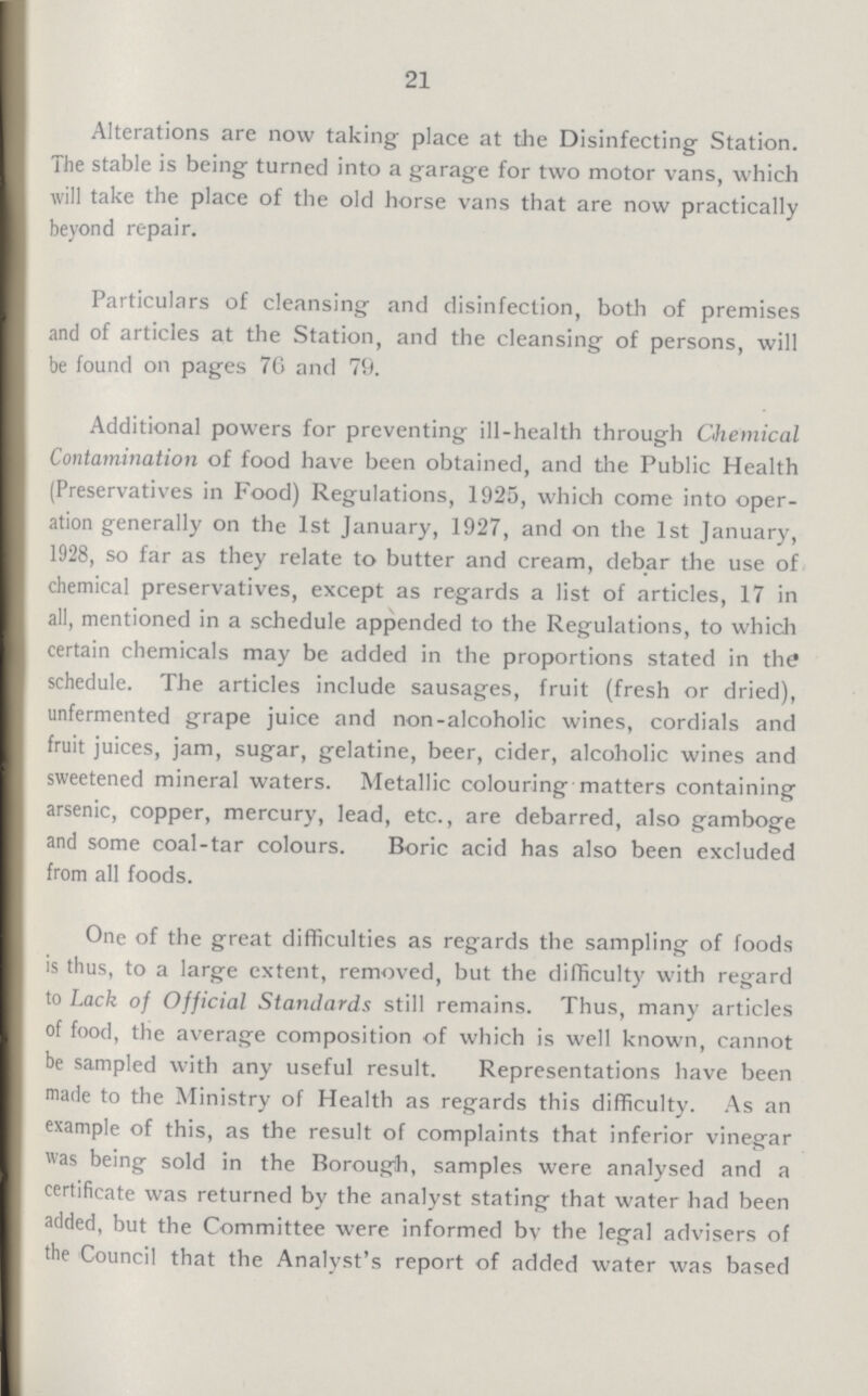 21 Alterations are now taking place at the Disinfecting Station. The stable is being turned into a garage for two motor vans, which will take the place of the old horse vans that are now practically beyond repair. Particulars of cleansing and disinfection, both of premises and of articles at the Station, and the cleansing of persons, will be found on pages 76 and 79. Additional powers for preventing ill-health through Chemical Contamination of food have been obtained, and the Public Health (Preservatives in Food) Regulations, 1925, which come into oper ation generally on the 1st January, 1927, and on the 1st January, 1928, so far as they relate to butter and cream, debar the use of chemical preservatives, except as regards a list of articles, 17 in all, mentioned in a schedule appended to the Regulations, to which certain chemicals may be added in the proportions stated in the schedule. The articles include sausages, fruit (fresh or dried), unfermented grape juice and non-alcoholic wines, cordials and fruit juices, jam, sugar, gelatine, beer, cider, alcoholic wines and sweetened mineral waters. Metallic colouring matters containing arsenic, copper, mercury, lead, etc., are debarred, also gamboge and some coal-tar colours. Boric acid has also been excluded from all foods. One of the great difficulties as regards the sampling of foods is thus, to a large extent, removed, but the difficulty with regard to Lack of Official Standards still remains. Thus, many articles of food, the average composition of which is well known, cannot be sampled with any useful result. Representations have been made to the Ministry of Health as regards this difficulty. As an example of this, as the result of complaints that inferior vinegar was being sold in the Borough, samples were analysed and a certificate was returned by the analyst stating that water had been added, but the Committee were informed bv the legal advisers of the Council that the Analyst's report of added water was based